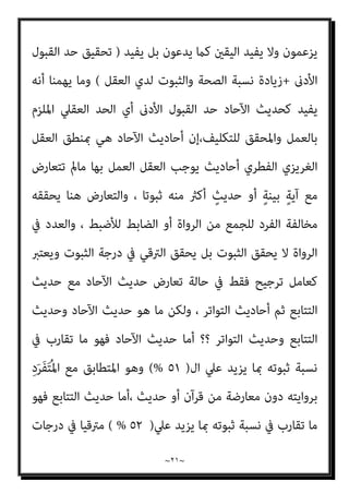 ~
٢٠
~
‫ﰲ‬ ‫اﻷﺧرية‬ ‫اﻟﺨﻄﻮة‬ ‫ﻫﺬه‬ ‫ﻳﺠﺘﺎز‬ ‫ﺣﺘﻲ‬ ‫ﻓﻴﻪ‬ ‫داﺧﻼ‬ ‫ﻳﻜﻮن‬ ‫ﻻ‬ ‫ﻣﻨﺰﻻ‬
‫اﳌﻨﺰل‬ ‫ﻋﺘﺒﺔ‬ ‫ﻋﻨﺪ‬ ‫ﻣﺸﻮاره‬
)
٤٩
(%
‫ﺧﻄﺎ‬ ‫وﻛﻠام‬ ‫داﺧﻠﻪ‬ ‫ﺑﻌﺪﻫﺎ‬ ‫ﻟﻴﻜﻮن‬
‫ﰲ‬ ‫اﻟﱰﻗﻲ‬ ‫اﻟﻌﻘﻞ‬ ‫ﻳﻘﺒﻞ‬ ‫ﻣﺜﻠام‬ ‫اﻟﺪﺧﻮل‬ ‫ﰲ‬ ‫ﺗﺮﻗﻲ‬ ‫ﻛﻠام‬ ‫ﻓﻴﻪ‬ ‫ﺧﻄﻮة‬
‫ﺛﺒﻮﺗﻪ‬ ‫ﺑﻌﺪ‬ ‫اﻟﺨﱪ‬
)
٥١
(%
‫ﻓﺎل‬ ،
٥١
%
‫ﻟﻠﻘﺒﻮل‬ ‫اﻟﺘﺤﻘﻴﻖ‬ ‫ﺑﺪاﻳﺔ‬ ‫ﻫﻲ‬
‫اﻟﺨ‬
‫ﻣﻦ‬ ‫اﻟﺨﱪ‬ ‫ﺛﺒﻮت‬ ‫ﺗﻮاﺻﻞ‬ ‫ﰲ‬ ‫ﴍﻃﻴﺔ‬ ‫ﻳﺒﺪو‬ ‫ﻛام‬ ‫درﺟﺔ‬ ‫وﻫﻲ‬ ‫ﱪي‬
‫اﻟﺘﻌﻮﻳﻞ‬ ‫ﻛﻞ‬ ‫اﻟﻌﻘﻞ‬ ‫ل‬‫ﱢ‬‫ﻮ‬‫ﻌ‬ُ‫ﻳ‬ ‫وﻋﻠﻴﻬﺎ‬ ،‫ﻟﻠﻘﺒﻮل‬ ‫اﻟﻌﻘﲇ‬ ‫اﻟﱰﺟﻴﺢ‬ ‫ﻧﻘﻄﺔ‬
، ‫ﻣﻨﻪ‬ ‫اﳌﺮﺟﻮح‬ ‫واﻟﻀﻌﻴﻒ‬ ‫اﻟﺨﱪ‬ ‫ﻣﻦ‬ ‫اﺟﺢ‬‫ﺮ‬‫اﻟ‬ ‫اﻟﺼﺤﻴﺢ‬ ‫ﺑني‬ ‫ﻟﻠﺘﻔﺮﻳﻖ‬
‫واﳌﺮﺟﻮح‬ ‫اﺟﺢ‬‫ﺮ‬‫اﻟ‬ ‫ﺑني‬ ‫اﻟﻔﺼﻞ‬ ‫ﻧﻘﻄﺔ‬ ‫أﺳﻤﻲ‬ ‫أن‬ ‫ﱄ‬ ‫ﺟﺎز‬ ‫وإن‬
)
‫ﺣﺪ‬
‫اﻷدىن‬ ‫اﻟﱰﺟﻴﺢ‬
–
٥١
%
-
(
‫ﺑﻴﻨام‬ ،
‫إل‬ ‫اﻟﻘﺒﻮل‬ ‫ﻧﺴﺒﺔ‬ ‫أﺳﻤﻲ‬
-
٩٩
%
، ‫اﻟﺨﱪ‬ ‫ﻟﻘﺒﻮل‬ ‫اﻷﻋﲆ‬ ‫اﻟﱰﺟﻴﺢ‬ ‫ﻧﺴﺒﺔ‬ ‫أو‬ ،‫ﻟﻠﺨﱪ‬ ‫اﻷﻋﲆ‬ ‫اﻟﻘﺒﻮل‬ ‫ﺣﺪ‬
‫اﻷدىن‬ ‫اﻟﻘﺒﻮل‬ ‫ﺣﺪ‬ ‫اﺳﺘﻮﰲ‬ ‫ﺣﺪﻳﺚ‬ ‫ﻫﻮ‬ ‫اﳌﺘﻮاﺗﺮ‬ ‫واﻟﺤﺪﻳﺚ‬
)
٥١
(%
،
‫ﺻﺤﻴﺢ‬ ‫ﺛﺎﺑﺖ‬ ‫أﻧﻪ‬ ‫ﻋﲇ‬ ‫ﺑﺎﻟﺨﱪ‬ ‫اﻟﻌﻤﻞ‬ ‫اﻟﻌﻘﻞ‬ ‫ﻳﻮﺟﺐ‬ ‫اﻟﺬي‬ ‫اﻟﺤﺪ‬ ‫أي‬
‫رواﻳﺘﻪ‬ ‫ﻋﲇ‬ ‫اﻟﺮواة‬ ‫ﻟﺘﻼﺣﻖ‬ ‫ﺛﺒﻮﺗﻪ‬ ‫ﻧﺴﺒﺔ‬ ‫وﺗﺰﻳﺪ‬،
)
‫ﰲ‬ ‫ﺟﺎء‬ ‫ﻛام‬
‫اﳌﺘﻮاﺗﺮ‬ ‫ﺗﻌﺮﻳﻒ‬
(
‫ﻛام‬ ‫اﳌﻌﺎﻳﻨﺔ‬ ‫ﺗﺤﻘﻴﻖ‬ ‫إﱄ‬ ‫ﻳﺼﻞ‬ ‫ﻻ‬ ‫أﺑﺪا‬ ‫ﻟﻜﻨﻪ‬ ،
 
