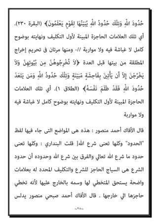 ~
٢٧
~
‫ﺑﻌﺪﻫﺎ‬ ‫ﺗﻌﺎﱃ‬ ‫وﻳﻘﻮل‬ ،‫اﻟﻜﻔﺎرة‬ ‫ﺗﻘﺪﻳﻢ‬ ‫ﺑﻌﺪ‬ ‫إﻻ‬ ‫إﻟﻴﻬﺎ‬ ‫ﻳﺮﺟﻊ‬ ‫ﻓﻼ‬ ،‫ﻧﻔﺴﻪ‬
‫ﻷول‬ ‫اﳌﺒﻴﻨﺔ‬ ‫اﻟﺤﺎﺟﺰة‬ ‫اﻟﻌﻼﻣﺎت‬ ‫ﺗﻠﻚ‬ ‫أي‬ ﴾‫ﷲ‬ ‫ﺣﺪود‬ ‫﴿ﺗﻠﻚ‬
‫ﻛﺎ‬ ‫ﺑﻮﺿﻮح‬ ‫وﻧﻬﺎﻳﺘﻪ‬ ‫اﻟﺘﻜﻠﻴﻒ‬
‫ﻣﻮارﺑﺔ‬ ‫وﻻ‬ ‫ﻓﻴﻪ‬ ‫ﻏﺒﺎﺷﺔ‬ ‫ﻻ‬ ‫ﻣﻞ‬
-
‫اﻷول‬ ‫اﻟﻄﻼق‬ ‫ﻋﻦ‬ ‫ﺗﺘﺤﺪث‬ ‫واﺣﺪة‬ ‫أﻳﺔ‬ ‫ﰱ‬ ‫ات‬‫ﺮ‬‫ﻣ‬ ‫أرﺑﻊ‬ ‫وﻣﻨﻬﺎ‬
ٌ
‫ﺎك‬َ‫ﺴ‬ْ‫ﻣ‬ِ‫ﺈ‬َ‫ﻓ‬ ِ‫ﺎن‬َ‫ﺗ‬ّ‫ﺮ‬َ‫ﻣ‬ ُ
‫َق‬‫ﻼ‬ّ‫ﻄ‬‫﴿اﻟ‬ ‫ﻓﻴﻬﺎ‬ ‫ﺗﻌﺎﱃ‬ ‫ﻳﻘﻮل‬ ‫اﻟﺜﺎىن‬ ‫واﻟﻄﻼق‬ ‫ﻟﻠﺰوﺟﺔ‬
ّ
‫آم‬ِ‫ﻣ‬ ْ‫ا‬‫ُو‬‫ﺬ‬ُ‫ﺧ‬ْ‫ﺄ‬َ‫ﺗ‬ ‫ن‬َ‫أ‬ ْ‫ﻢ‬ُ‫ﻜ‬َ‫ﻟ‬ ّ
‫ﻞ‬ِ‫ﺤ‬َ‫ﻳ‬ َ‫ﻻ‬َ‫و‬ ٍ‫ﺎن‬َ‫ﺴ‬ْ‫ﺣ‬ِ‫ﺈ‬ِ‫ﺑ‬ ٌ‫ﻳﺢ‬ِ ْ
‫َﴪ‬‫ﺗ‬ ْ‫و‬َ‫أ‬ ٍ
‫وف‬ُ‫ﺮ‬ْ‫ﻌ‬َ ِ‫مب‬
ً‫ﺎ‬‫ﺌ‬ْ‫ﻴ‬َ‫ﺷ‬ ّ‫ﻦ‬ُ‫ﻫ‬‫ﻮ‬ُ‫ﻤ‬ُ‫ﺘ‬ْ‫ﻴ‬َ‫ﺗ‬‫آ‬
ّ‫ﻻ‬َ‫أ‬ ْ‫ﻢ‬ُ‫ﺘ‬ْ‫ﻔ‬ِ‫ﺧ‬ ْ‫ن‬ِ‫ﺈ‬َ‫ﻓ‬ ِّ‫ﷲ‬ َ‫د‬‫و‬ُ‫ﺪ‬ُ‫ﺣ‬ َ
‫ﻴام‬ِ‫ﻘ‬ُ‫ﻳ‬ ّ‫ﻻ‬َ‫أ‬ ‫َﺂ‬‫ﻓ‬‫ﺎ‬َ‫ﺨ‬َ‫ﻳ‬ ‫ن‬َ‫أ‬ ّ‫ﻻ‬ِ‫إ‬
ِّ‫ﷲ‬ ُ‫د‬‫و‬ُ‫ﺪ‬ُ‫ﺣ‬ َ
‫ْﻚ‬‫ﻠ‬ِ‫ﺗ‬ ِ‫ﻪ‬ِ‫ﺑ‬ ْ‫ت‬َ‫ﺪ‬َ‫ﺘ‬ْ‫ﻓ‬‫ا‬ َ
‫ﻴام‬ِ‫ﻓ‬ َ
‫ِام‬‫ﻬ‬ْ‫ﻴ‬َ‫ﻠ‬َ‫ﻋ‬ َ‫ﺎح‬َ‫ﻨ‬ُ‫ﺟ‬ َ‫ﻼ‬َ‫ﻓ‬ ِّ‫ﷲ‬ َ‫د‬‫و‬ُ‫ﺪ‬ُ‫ﺣ‬ َ
‫ﻴام‬ِ‫ﻘ‬ُ‫ﻳ‬
﴾َ‫ن‬‫ﻮ‬ُ‫ﻤ‬ِ‫ﻟ‬‫ﺎ‬ّ‫ﻈ‬‫اﻟ‬ ُ‫ﻢ‬ُ‫ﻫ‬ َ
‫ﻚ‬ِ‫ﺌ‬َ‫ـ‬َ‫ﻟ‬ْ‫و‬ُ‫ﺄ‬َ‫ﻓ‬ ِّ‫ﷲ‬ َ‫د‬‫و‬ُ‫ﺪ‬ُ‫ﺣ‬ ّ‫ﺪ‬َ‫ﻌ‬َ‫ﺘ‬َ‫ﻳ‬ ‫ﻦ‬َ‫ﻣ‬َ‫و‬ ‫ﺎ‬َ‫ﻫ‬‫و‬ُ‫ﺪ‬َ‫ﺘ‬ْ‫ﻌ‬َ‫ﺗ‬ َ‫ﻼ‬َ‫ﻓ‬
)
‫اﻟﺒﻘﺮة‬
٢٢٩
.(
‫اﻟﺘﻜﻠﻴﻒ‬ ‫ﻷول‬ ‫اﳌﺒﻴﻨﺔ‬ ‫اﻟﺤﺎﺟﺰة‬ ‫اﻟﻌﻼﻣﺎت‬ ‫ﺗﻠﻚ‬ ‫أي‬
‫ﻣﻮارﺑﺔ‬ ‫وﻻ‬ ‫ﻓﻴﻪ‬ ‫ﻏﺒﺎﺷﺔ‬ ‫ﻻ‬ ‫ﻛﺎﻣﻞ‬ ‫ﺑﻮﺿﻮح‬ ‫وﻧﻬﺎﻳﺘﻪ‬
//
-
‫ﰱ‬ ‫ﻣﺮﺗﺎن‬ ‫وﻣﻨﻬﺎ‬
‫ﺗﺘﺰوج‬ ‫أن‬ ‫وﺣﺘﻤﻴﺔ‬ ‫اﻟﺜﺎﻟﺜﺔ‬ ‫ﻟﻠﻤﺮة‬ ‫اﻟﻄﻼق‬ ‫ﻋﻦ‬ ‫ﺗﺘﺤﺪث‬ ‫اﻟﺘﻰ‬ ‫اﻵﻳﺔ‬
ً‫ﺎ‬‫ﺟ‬ْ‫و‬َ‫ز‬ َ‫ﺢ‬ِ‫ﻜ‬ْ‫ﻨ‬َ‫ﺗ‬ َ‫ﻰ‬ّ‫ﺘ‬َ‫ﺣ‬ ُ‫ﺪ‬ْ‫ﻌ‬َ‫ﺑ‬ ‫ﻦ‬ِ‫ﻣ‬ ُ‫ﻪ‬َ‫ﻟ‬ ّ
‫ﻞ‬ِ‫َﺤ‬‫ﺗ‬ َ‫ﻼ‬َ‫ﻓ‬ ‫ﺎ‬َ‫ﻬ‬َ‫ﻘ‬ّ‫ﻠ‬َ‫ﻃ‬ ْ‫ن‬ِ‫ﺈ‬َ‫ﻓ‬﴿ ‫آﺧﺮ‬ ً‫ﺎ‬‫ﺷﺨﺼ‬
َ ْ
‫َري‬‫ﻏ‬
َ
‫ﻴام‬ِ‫ﻘ‬ُ‫ﻳ‬ ‫ن‬َ‫أ‬ ‫ﺂ‬ّ‫ﻨ‬َ‫ﻇ‬ ‫ن‬ِ‫إ‬ ‫ﺂ‬َ‫ﻌ‬َ‫ﺟ‬‫ا‬َ َ
‫ﱰ‬َ‫ﻳ‬ ‫ن‬َ‫أ‬ َ
‫ِآم‬‫ﻬ‬ْ‫ﻴ‬َ‫ﻠ‬َ‫ﻋ‬ َ‫ﺎح‬َ‫ﻨ‬ُ‫ﺟ‬ َ‫ﻼ‬َ‫ﻓ‬ ‫ﺎ‬َ‫ﻬ‬َ‫ﻘ‬ّ‫ﻠ‬َ‫ﻃ‬ ‫ن‬ِ‫ﺈ‬َ‫ﻓ‬ ُ‫ه‬
 