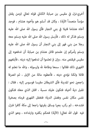 ~
٥
~
‫وﻗﺪم‬
‫ﺻﺒﺎﺑﺔ‬ ‫ﺑﻦ‬ ‫ﻣﻘﻴﺲ‬
‫ﻣﻦ‬
‫ﻣﻜﺔ‬
‫ﻓﻘﺎل‬ ‫ﻳﻈﻬﺮ‬ ‫ﻓﻴام‬ ، ‫ﻣﺴﻠام‬
)
‫ﻳﺎ‬
‫ﻣﺴﻠام‬ ‫ﺟﺌﺘﻚ‬ ‫ﷲ‬ ‫رﺳﻮل‬
‫ﺧﻄﺄ‬ ‫ﻗﺘﻞ‬ ، ‫أﺧﻲ‬ ‫دﻳﺔ‬ ‫أﻃﻠﺐ‬ ‫وﺟﺌﺘﻚ‬ ،
.
‫أﺧﻴﻪ‬ ‫ﺑﺪﻳﺔ‬ ‫وﺳﻠﻢ‬ ‫ﻋﻠﻴﻪ‬ ‫ﷲ‬ ‫ﺻﲆ‬ ‫ﷲ‬ ‫رﺳﻮل‬ ‫ﻟﻪ‬ ‫ﻓﺄﻣﺮ‬
‫ﺑﻦ‬ ‫ﻫﺸﺎم‬
‫ﺻﺒﺎﺑﺔ‬
;
‫ﻋﺪا‬ ‫ﺛﻢ‬ ‫ﻛﺜري‬ ‫ﻏري‬ ‫وﺳﻠﻢ‬ ‫ﻋﻠﻴﻪ‬ ‫ﷲ‬ ‫ﺻﲆ‬ ‫ﷲ‬ ‫رﺳﻮل‬ ‫ﻋﻨﺪ‬ ‫ﻓﺄﻗﺎم‬
‫إﱃ‬ ‫ﺧﺮج‬ ‫ﺛﻢ‬ ‫ﻓﻘﺘﻠﻪ‬ ‫أﺧﻴﻪ‬ ‫ﻗﺎﺗﻞ‬ ‫ﻋﲆ‬
‫ﻣﺮﺗﺪا‬ ‫ﻣﻜﺔ‬ ‫ﻳﺮﻳﺪ‬
)
‫ﺷﻌﺮ‬ ‫ﰲ‬ ‫ﻓﻘﺎل‬
‫ﻳﻘﻮﻟﻪ‬
:
‫اﻟﻨ‬ ‫ﺷﻔﻰ‬
‫ﻣﺴﻨﺪا‬ ‫ﺑﺎﻟﻘﺎع‬ ‫ﻣﺎت‬ ‫ﻗﺪ‬ ‫أن‬ ‫ﻔﺲ‬
//
‫ﺛﻮﺑﻴﻪ‬ ‫ﺗﴬج‬
‫اﻷﺧﺎدع‬ ‫دﻣﺎء‬
//
‫ﻗﺘﻠﻪ‬ ‫ﻗﺒﻞ‬ ‫ﻣﻦ‬ ‫اﻟﻨﻔﺲ‬ ‫ﻫﻤﻮم‬ ‫وﻛﺎﻧﺖ‬
//
‫ﺗﻠﻢ‬
‫اﳌﻀﺎﺟﻊ‬ ‫وﻃﺎء‬ ‫ﻓﺘﺤﻤﻴﻨﻲ‬
//
‫ﺛﺆريت‬ ‫وأدرﻛﺖ‬ ‫وﺗﺮي‬ ‫ﺑﻪ‬ ‫ﺣﻠﻠﺖ‬
//
‫وﻛﻨﺖ‬
‫اﺟﻊ‬‫ر‬ ‫أول‬ ‫اﻷوﺛﺎن‬ ‫إﱃ‬
//
‫ﻋﻘﻠﻪ‬ ‫وﺣﻤﻠﺖ‬ ‫ا‬‫ﺮ‬‫ﻓﻬ‬ ‫ﺑﻪ‬ ‫ﺛﺄرت‬
//
‫ﺑﻨﻲ‬ ‫اة‬‫ﴎ‬
‫ﻓﺎرع‬ ‫أرﺑﺎب‬ ‫اﻟﻨﺠﺎر‬
‫وﻗﺎل‬
‫ﺻﺒﺎﺑﺔ‬ ‫ﺑﻦ‬ ‫ﻣﻘﻴﺲ‬
‫أﻳﻀﺎ‬
:
‫وﺷﻞ‬ ‫ﻟﻬﺎ‬ ‫ﺑﺎءت‬ ‫ﴐﺑﺔ‬ ‫ﺟﻠﻠﺘﻪ‬
//
‫ﻣﻦ‬
‫وﻳﻨﴫم‬ ‫ﻳﻌﻠﻮه‬ ‫اﻟﺠﻮف‬ ‫ﻧﺎﻗﻊ‬
//
‫أﴎﺗﻪ‬ ‫ﺗﻐﺸﺎه‬ ‫واﳌﻮت‬ ‫ﻓﻘﻠﺖ‬
//
‫ﻻ‬
‫ﻇﻠﻤﻮا‬ ‫إذا‬ ‫ﺑﻜﺮ‬ ‫ﺑﻨﻲ‬ ‫ﺗﺄﻣﻨﻦ‬
//
‫ﻗﺎل‬
‫ﻫﺸﺎم‬ ‫اﺑﻦ‬
):
‫ﺷﻌﺎر‬ ‫وﻛﺎن‬
‫اﳌﺼﻄﻠﻖ‬ ‫ﺑﻨﻲ‬ ‫ﻳﻮم‬ ‫اﳌﺴﻠﻤني‬
:
‫ﻣﻨﺼﻮر‬ ‫ﻳﺎ‬
،
‫أﻣﺖ‬ ‫أﻣﺖ‬
...
‫رواﻳﺔ‬ ‫وﰲ‬
 