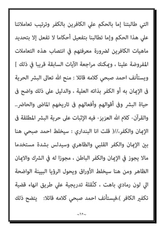 ~
٦١
~
‫اﻟﺘﻜﻔري‬ ‫ﻓﺮﻳﻀﺔ‬ ‫ﺑﺈﺑﻄﺎل‬ ‫وﺗﻮﺟﻬﻪ‬ ‫ﻣﻨﺼﻮر‬ ‫ﺻﺒﺤﻲ‬ ‫أﺣﻤﺪ‬ ‫ﻣﻨﺤﻲ‬ ‫وﻣﺎ‬
‫ﺑﻀﻮاﺑﻂ‬ ‫واﻟﻜﻔﺮ‬ ‫اﻹﺳﻼم‬ ‫ﺑني‬ ‫اﻟﺘامﻳﺰ‬ ‫ات‬‫ر‬‫ﴐو‬ ‫ﻣﻦ‬ ‫ﴐورة‬ ‫ﻫﻲ‬ ‫اﻟﺘﻲ‬
‫ﻟﻮن‬ ‫ﻟﺘﻐﺒﻴﺶ‬ ‫متﻬﻴﺪا‬ ‫إﻻ‬ ، ‫اﳌﺴﺘﻴﻘﻦ‬ ‫اﻟﴩع‬
‫اﻟﺼﺎﰲ‬ ‫اﻷﺑﻴﺾ‬ ‫اﻟﺪﻳﻦ‬
‫وﻧﻔﻮﺳﻬﻢ‬ ‫اﻟﻨﺎس‬ ‫أﻋني‬ ‫ﰲ‬ ‫اﻟﺒﺎﻫﺖ‬ ‫اﻟﺮﻣﺎدي‬ ‫اﻟﻠﻮن‬ ‫إﱄ‬ ‫وﺗﺤﻮﻳﻠﻪ‬
‫ﻣﻀﻤﻮﻧﻪ‬ ‫ﻣﻦ‬ ‫اﻟﺪﻳﻦ‬ ‫اج‬‫ﺮ‬‫وإﺧ‬ ‫اﻹﺳﻼم‬ ‫ﻫﻮﻳﺔ‬ ‫ﻟﺘﺪﻣري‬ ‫ﺑﺬﻟﻚ‬ ‫ميﻬﺪون‬
، ‫اﻟﺮﺑﺎين‬ ‫اﳌﻀﻤﻮن‬ ‫ﻟﻬﺬا‬ ‫وﺗﻔﺮﻳﻐﻬﻢ‬
‫ﻗﺎﺋﻼ‬ ‫ﻛﻼﻣﻪ‬ ‫ﺻﺒﺤﻲ‬ ‫اﺣﻤﺪ‬ ‫وﻳﺴﺘﺄﻧﻒ‬
:
‫اﻟﺘﺎﱃ‬ ‫اﳌﺒﺤﺚ‬ ‫ﻫﻮ‬ ‫ﻫﺬا‬
:
‫اﻟﺘﻜﻔري‬ ‫ﻣﻦ‬ ‫اﻟﻘﺮآن‬ ‫ﻣﻮﻗﻒ‬
:
‫ا‬ ‫اﻷﻓﺎك‬ ‫ﻳﻘﻮل‬
‫ﺻﺒﺤﻲ‬ ‫ﺣﻤﺪ‬
:
‫ﻳﺼﺢ‬ ‫ﻻ‬
‫ﺗﻔﺘﻴﺶ‬ ‫ﻣﺤﺎﻛﻢ‬ ‫ﻟﻪ‬ ‫ﻳﻘﻴﻢ‬ ‫أن‬ ‫أو‬ ‫ﻏريه‬ ‫ﻳﻜﻔﺮ‬ ‫أن‬ ‫ﻟﻠﻤﺴﻠﻢ‬
)
‫ﻗﻠﺖ‬
‫اﻟﺒﻨﺪاري‬
:
‫اﻟﺨﺒﻴﺚ‬ ‫ﻗﻮﻟﻪ‬ ‫ﻋﻦ‬ ‫وﻟﻜﻦ‬ ‫ﻓﻼ‬ ‫ﺗﻔﺘﻴﺶ‬ ‫ﻣﺤﺎﻛﻢ‬ ‫ﻳﻘﻴﻢ‬ ‫أن‬ ‫أﻣﺎ‬
:
‫ﺑﻄﻼﻧﻪ‬ ‫ﻋﲇ‬ ‫اﻟﺪﻟﻴﻞ‬ ‫أﻗﻤﻨﺎ‬ ‫ﻣﺎ‬ ‫ﻓﻬﺬا‬ ‫ﻏريه‬ ‫ﻳﻜﻔﺮ‬ ‫أن‬ ‫ﻟﻠﻤﺴﻠﻢ‬ ‫ﻳﺼﺢ‬ ‫ﻻ‬
‫إﻻﺑﻜﺸﻒ‬ ‫اﻟﻨﻮر‬ ‫ﻳﺘﺒني‬ ‫وﻻ‬ ‫اﻟﺒﺎﻃﻞ‬ ‫ﺑﺘﻤﻴﺰ‬ ‫إﻻ‬ ‫اﻟﺤﻖ‬ ‫ﻳﺘﻤﻴﺰ‬ ‫ﻻ‬ ‫إذ‬
‫اﻟﻈ‬‫ر‬‫ﺳﺘﺎ‬
‫ﺗﻌﺎﱄ‬ ‫ﷲ‬ ‫ﻗﻮل‬ ‫ﺗﺴﻤﻊ‬ ‫أمل‬ ‫ﻼم‬
)
‫وزﻫﻖ‬ ‫اﻟﺤﻖ‬ ‫ﺟﺎء‬ ‫وﻗﻞ‬
‫زﻫﻮﻗﺎ‬ ‫ﻛﺎن‬ ‫اﻟﺒﺎﻃﻞ‬ ‫إن‬ ‫اﻟﺒﺎﻃﻞ‬
(
‫اﻟﻘﺮآﻧﻴﺔ‬ ‫اﻵﻳﺎت‬ ‫ات‬‫ﴩ‬‫ﺑﻌ‬ ‫ﻗﺪﻣﻨﺎ‬ ‫وﻗﺪ‬
 