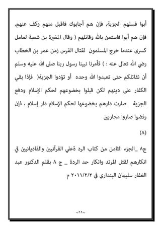 ~
٦٨
~
‫ذﻟﻚ‬ ‫ﻳﻘﺒﻞ‬ ‫ﻣﻦ‬ ‫اﻟﻜﻔﺎر‬ ‫ﻣﻦ‬
,
‫ﻳﺪﺧﻞ‬ ‫أن‬ ‫اﻟﻘﺒﻮل‬ ‫ﻫﺬا‬ ‫ﻋﻼﻣﺔ‬ ‫ﻟﻜﻦ‬
‫اﳌﺴﻠﻤني‬ ‫ذﻣﺔ‬ ‫ﰲ‬ ‫اﻟﻜﻔﺎر‬
:
‫ﻓﻴﻘﺮوا‬ ‫اﻹﺳﻼم‬ ‫أﺣﻜﺎم‬ ‫ﻋﻠﻴﻬﻢ‬ ‫ﺗﺠﺮي‬ ‫ﺑﺄن‬
‫ﻳﺪ‬ ‫ﻋﻦ‬ ‫اﻟﺠﺰﻳﺔ‬ ‫ﺑﺪﻓﻊ‬
‫اﻟﴩﻳﻌﺔ‬ ‫ﻷﺣﻜﺎم‬ ‫اﻟﺮﺿﻮخ‬ ‫ﻋﲆ‬ ‫دﻻﻟﺔ‬
,
‫ﺑني‬ ‫اﻟﺤﻜﻢ‬ ‫ﺑﺎﻧﺘﻘﺎل‬ ‫وإﻳﺬاﻧﺎ‬
‫ﺻﲆ‬ ‫اﻟﺮﺳﻮل‬ ‫وﺻﻴﺔ‬ ‫ﺟﺎءت‬ ‫وﻟﺬﻟﻚ‬،‫اﻟﻜﺒري‬ ‫اﻟﻌﲇ‬ ‫ﷲ‬ ‫ﴍع‬ ‫إﱃ‬ ‫اﻟﻨﺎس‬
‫اﻟﺠﻨﺪ‬ ‫اء‬‫ﺮ‬‫ﻷﻣ‬ ‫وﺳﻠﻢ‬ ‫ﻋﻠﻴﻪ‬ ‫ﷲ‬
: (...
‫اﳌﴩﻛني‬ ‫ﻣﻦ‬ ‫ﻋﺪوك‬ ‫ﻟﻘﻴﺖ‬ ‫وإذا‬
‫أ‬ ‫ﺧﺼﺎل‬ ‫ﺛﻼث‬ ‫إﱃ‬ ‫ﻓﺎدﻋﻬﻢ‬
‫ﻣﻨﻬﻢ‬ ‫ﻓﺎﻗﺒﻞ‬ ‫أﺟﺎﺑﻮك‬ ‫ﻣﺎ‬ ‫ﻓﺄﻳﺘﻬﻦ‬ ‫ﺧﻼل‬ ‫و‬
‫ﻋﻨﻬﻢ‬ ‫وﻛﻒ‬
,
‫وﻛﻒ‬ ‫ﻣﻨﻬﻢ‬ ‫ﻓﺎﻗﺒﻞ‬ ‫أﺟﺎﺑﻮك‬ ‫ﻓﺈن‬ ‫اﻹﺳﻼم‬ ‫إﱃ‬ ‫ادﻋﻬﻢ‬ ‫ﺛﻢ‬
‫ﻋﻨﻬﻢ‬
,
‫اﳌﻬﺎﺟﺮﻳﻦ‬ ‫دار‬ ‫إﱃ‬ ‫دارﻫﻢ‬ ‫ﻣﻦ‬ ‫اﻟﺘﺤﻮل‬ ‫إﱃ‬ ‫ادﻋﻬﻢ‬ ‫ﺛﻢ‬
‫ﻋﲆ‬ ‫ﻣﺎ‬ ‫وﻋﻠﻴﻬﻢ‬ ‫ﻟﻠﻤﻬﺎﺟﺮﻳﻦ‬ ‫ﻣﺎ‬ ‫ﻓﻠﻬﻢ‬ ‫ذﻟﻚ‬ ‫ﻓﻌﻠﻮا‬ ‫إن‬ ‫أﻧﻬﻢ‬ ‫وأﺧﱪﻫﻢ‬
‫اﳌﻬﺎﺟﺮﻳﻦ‬
,
‫ﻳ‬ ‫أﻧﻬﻢ‬ ‫ﻓﺄﺧﱪﻫﻢ‬ ‫ﻣﻨﻬﺎ‬ ‫ﻳﺘﺤﻮﻟﻮا‬ ‫أن‬ ‫أﺑﻮا‬ ‫ﻓﺈن‬
‫ﻜﻮﻧﻮن‬
‫اﳌﺴﻠﻤني‬ ‫اب‬‫ﺮ‬‫ﻛﺄﻋ‬
,
‫اﳌﺆﻣﻨني‬ ‫ﻋﲆ‬ ‫ﻳﺠﺮي‬ ‫اﻟﺬي‬ ‫ﷲ‬ ‫ﺣﻜﻢ‬ ‫ﻋﻠﻴﻬﻢ‬ ‫ﻳﺠﺮي‬
,
‫ﻟﻬﻢ‬ ‫ﻳﻜﻮن‬ ‫وﻻ‬
‫اﳌﺴﻠﻤني‬ ‫ﻣﻊ‬ ‫ﻳﺠﺎﻫﺪوا‬ ‫أن‬ ‫إﻻ‬ ‫ﳾء‬ ‫واﻟﻔﻲء‬ ‫اﻟﻐﻨﻴﻤﺔ‬ ‫ﰲ‬
,
‫ﻫﻢ‬ ‫ﻓﺈن‬
 