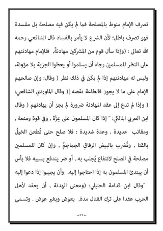 ~
٧٣
~
‫أو‬ ‫اﳌﺼﺎﻟﺤﺔ‬ ‫أو‬ ‫اﳌﻮادﻋﺔ‬ ‫أو‬ ‫اﻟﻬﺪﻧﺔ‬ ‫ﻫﺬه‬ ‫ﴍوط‬ ‫وﻣﻦ‬ ،‫اﳌﻌﺎﻫﺪة‬
‫ﻳﲇ‬ ‫ﻣﺎ‬ ‫ﴍﻋﺎ‬ ‫اﳌﻌﺘﱪة‬ ‫اﳌﻌﺎﻫﺪة‬
:
‫ﻟﺼﺎﻟﺢ‬ ‫اﻟﻨﻈﺮ‬ ‫ﻋﲆ‬ ‫ﺗﻜﻮن‬ ‫أن‬
‫إﺳﻼم‬ ‫ﻳﺮﺟﻮن‬ ‫اﳌﺴﻠﻤني‬ ‫أن‬ ‫أو‬ ،‫ﻧﺎزﻟﺔ‬ ‫ﺑﻬﻢ‬ ‫ﺗﻨﺰل‬ ‫ﻛﺄن‬ ‫اﳌﺴﻠﻤني‬
‫ﺑﻼ‬ ‫اﻟﺠﺰﻳﺔ‬ ‫ﺑﺈﻋﻄﺎء‬ ‫ﻳﻘﺒﻠﻮن‬ ‫اﳌﴩﻛني‬ ‫أن‬ ‫أو‬ ‫اﳌﴩﻛني‬
‫أﻣﺎ‬ ،‫ﻣﺆوﻧﺔ‬
‫ﻣﻦ‬ ‫ﻳﺘﺤﻘﻖ‬ ‫ﺑﻞ‬ ‫اﳌﺴﻠﻤني‬ ‫ﻟﺼﺎﻟﺢ‬ ‫اﻟﻨﻈﺮ‬ ‫ﻋﲆ‬ ‫ﺗﻜﻮن‬ ‫ﻻ‬ ‫اﻟﺘﻲ‬ ‫اﻟﻬﺪﻧﺔ‬
‫اﳌﴩﻛني‬ ‫ﻣﺼﺎﻟﺢ‬ ‫ﺧﻼﻟﻬﺎ‬
:
‫ﺳﻠﻌﻬﻢ‬ ‫وﺗﺼﺪﻳﺮ‬ ‫ﺗﺠﺎرﺗﻬﻢ‬ ‫ﻛﺮواج‬
‫ﻋﲆ‬ ‫ﺣﺼﻮﻟﻬﻢ‬ ‫أو‬ ،‫اﳌﺴﻠﻤني‬ ‫ﺑﻼد‬ ‫إﱃ‬ ‫وﻏريﻫﺎ‬ ‫اﻟﺼﻨﺎﻋﻴﺔ‬ ‫وﻣﻨﺘﺠﺎﺗﻬﻢ‬
‫ﻋﲆ‬ ‫ﻳﱰﺗﺐ‬ ‫ﻛﺎن‬ ‫أو‬ ،‫رﺧﻴﺼﺔ‬ ‫ﺑﺄﺳﻌﺎر‬ ‫اﳌﺴﻠﻤني‬ ‫ﺑﻼد‬ ‫ﻣﻦ‬ ‫اﻟﺨﺎم‬ ‫اﳌﻮاد‬
‫اﻟﻜﻔﺎر‬ ‫ﺗﺪﺧﻞ‬ ‫ذﻟﻚ‬
‫اﻹﺳﻼﻣﻴﺔ‬ ‫اﻟﺸﻌﻮب‬ ‫ﺛﻘﺎﻓﺔ‬ ‫ﰲ‬
,
‫ﻣﻨﺎﻫﺞ‬ ‫ﰲ‬ ‫واﻟﺘﺄﺛري‬
‫ﻳﺤﺬﻓﻮن‬ ‫أو‬ ‫ﻣﻨﻬﺎ‬ ‫ﻓﻴﻐريون‬ ‫اﻟﺘﻌﻠﻴﻢ‬
//
‫اﻟﴩﻋﻴﺔ‬ ‫اﻟﻨﺼﻮص‬ ‫ﻣﻦ‬ ‫ﻓﻴﻬﺎ‬ ‫ﻣﺎ‬
‫اﻷﺣﻜﺎم‬ ‫ﻋﻦ‬ ‫ﺗﺘﺤﺪث‬ ‫اﻟﺘﻲ‬
//
‫اﳌﺴﻠﻤني‬ ‫ﺑني‬ ‫ﺗﻜﻮن‬ ‫أن‬ ‫ﻳﻨﺒﻐﻲ‬ ‫اﻟﺘﻲ‬
‫واﻟﻜﺎﻓﺮﻳﻦ‬
)
‫واﳌﻌﺎداة‬ ‫اﳌﻮاﻻة‬ ‫أﺣﻜﺎم‬
(
//
‫ﻳﻘﻢ‬ ‫مل‬ ‫اﻟﺼﻠﺢ‬ ‫ﻫﺬا‬ ‫ﻓﺈن‬
‫اﳌﺴﻠﻤني‬ ‫ﻣﺼﻠﺤﺔ‬ ‫اﺑﺘﻐﺎء‬ ‫ﻗﺎﻋﺪة‬ ‫ﻋﲆ‬
//
‫ﴐر‬ ‫ﻋﲆ‬ ‫ﻗﺎم‬ ‫وإمنﺎ‬
‫اﳌﺴﻠﻤني‬
,
‫اﻟﴩﻋﻴﺔ‬ ‫اﻟﺴﻴﺎﺳﺔ‬ ‫ﻓﻘﻪ‬ ‫ﰲ‬ ‫اﳌﻘﺮرة‬ ‫اﻟﻘﻮاﻋﺪ‬ ‫وﻣﻦ‬
/
‫أن‬
 