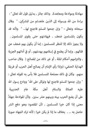 ~
٧٤
~
‫ﻣﻔﺴﺪة‬ ‫ﺑﻞ‬ ‫ﻣﺼﻠﺤﺔ‬ ‫ﻓﻴﻪ‬ ‫ﻳﻜﻦ‬ ‫مل‬ ‫ﻓام‬ ‫ﺑﺎﳌﺼﻠﺤﺔ‬ ‫ﻣﻨﻮط‬ ‫اﻹﻣﺎم‬ ‫ﺗﴫف‬
‫رﺣﻤﻪ‬ ‫اﻟﺸﺎﻓﻌﻲ‬ ‫ﻗﺎل‬ ‫ﺑﺎﻟﻔﺴﺎد‬ ‫ﻳﺄﻣﺮ‬ ‫ﻻ‬ ‫اﻟﴩع‬ ‫ﻷن‬ ‫ﺑﺎﻃﻞ؛‬ ‫ﺗﴫف‬ ‫ﻓﻬﻮ‬
‫ﺗﻌﺎﱃ‬ ‫ﷲ‬
) :
ً‫ﺔ‬‫ﻣﻬﺎدﻧ‬ ‫اﳌﴩﻛني‬ ‫ﻣﻦ‬ ‫ﻗﻮم‬ ‫ﺳﺄل‬ ‫وإذا‬
,
‫ﻣﻬﺎدﻧﺘﻬﻢ‬ ‫ﻓﻠﻺﻣﺎم‬
،‫ﻣﺆوﻧﺔ‬ ‫ﺑﻼ‬ ‫اﻟﺠﺰﻳﺔ‬ ‫ﻳﻌﻄﻮا‬ ‫أو‬ ‫ﻳﺴﻠﻤﻮا‬ ‫أن‬ ‫رﺟﺎء‬ ‫ﻟﻠﻤﺴﻠﻤني‬ ‫اﻟﻨﻈﺮ‬ ‫ﻋﲆ‬
‫ﻧﻈﺮ‬ ‫ذﻟﻚ‬ ‫ﰲ‬ ‫ﻳﻜﻦ‬ ‫مل‬ ‫إذا‬ ‫ﻣﻬﺎدﻧﺘﻬﻢ‬ ‫ﻟﻪ‬ ‫وﻟﻴﺲ‬
)
‫وﻗﺎل‬
:
‫ﺻﺎﻟﺤﻬﻢ‬ ‫وإن‬
‫ﻧﻘﻀﻪ‬ ‫ﻓﺎﻟﻄﺎﻋﺔ‬ ‫ﻳﺠﻮز‬ ‫ﻻ‬ ‫ﻣﺎ‬ ‫ﻋﲆ‬ ‫اﻹﻣﺎم‬
)|
‫اﻟﺸﺎﻓﻌﻲ‬ ‫اﳌﺎوردي‬ ‫وﻗﺎل‬
:
)
‫ﻳﻬﺎدﻧﻬﻢ‬ ‫أن‬ ‫ﻳﺠﺰ‬ ‫مل‬ ‫ﴐورة‬ ‫اﳌﻬﺎدﻧﺔ‬ ‫ﻋﻘﺪ‬ ‫إﱃ‬ ‫ﺗﺪع‬ ‫مل‬ ‫وإذا‬
)
‫وﻗﺎل‬
‫اﳌ‬ ‫اﻟﻌﺮيب‬ ‫اﺑﻦ‬
‫ﺎﻟيك‬
 :
‫ة‬‫ﱠ‬‫ﺰ‬ِ‫ﻋ‬ ‫ﻋﲆ‬ ‫اﳌﺴﻠﻤﻮن‬ ‫ﻛﺎن‬ ‫إذا‬
,
‫وﻣﻨﻌﺔ‬ ‫ﻗﻮة‬ ‫وﰲ‬
,
‫ﻋﺪﻳﺪة‬ ‫وﻣﻘﺎﻧﺐ‬
,
‫ﺷﺪﻳﺪة‬ ‫وﻋﺪة‬
:
ُ
‫اﻟﺨﻴﻞ‬ ‫ُﻄﻌﻦ‬‫ﺗ‬ ‫ﺣﺘﻰ‬ ‫ﺻﻠﺢ‬ ‫ﻓﻼ‬
‫ﺑﺎﻟﻘﻨﺎ‬
,
ُ‫ﻢ‬‫اﻟﺠامﺟ‬ ِ‫اﻟﺮﻗﺎق‬ ‫ﺑﺎﻟﺒﻴﺾ‬ ‫ُﴬب‬‫ﺗ‬‫و‬
,
‫ﻟﻠﻤﺴﻠﻤني‬ ‫ﻛﺎن‬ ‫وإن‬
‫ﺑﻪ‬ ‫ﺠﻠﺐ‬ُ‫ﻳ‬ ‫ﻻﻧﺘﻔﺎع‬ ‫اﻟﺼﻠﺢ‬ ‫ﰲ‬ ‫ﻣﺼﻠﺤﺔ‬
,
‫ﺑﺄس‬ ‫ﻓﻼ‬ ‫ﺑﺴﺒﺒﻪ‬ ‫ﻳﻨﺪﻓﻊ‬ ‫ﴐ‬ ‫أو‬
‫اﺣﺘﺎ‬ ‫إذا‬ ‫ﺑﻪ‬ ‫اﳌﺴﻠﻤﻮن‬ ‫ﻳﺒﺘﺪئ‬ ‫أن‬
‫إﻟﻴﻪ‬ ‫ﺟﻮا‬
,
‫إﻟﻴﻪ‬ ‫دﻋﻮا‬ ‫إذا‬ ‫ﻳﺠﻴﺒﻮا‬ ‫وأن‬

‫اﻟﺤﻨﺒﲇ‬ ‫ﻗﺪاﻣﺔ‬ ‫اﺑﻦ‬ ‫وﻗﺎل‬
) :
‫اﻟﻬﺪﻧﺔ‬ ‫وﻣﻌﻨﻰ‬
,
‫ﻷﻫﻞ‬ ‫ﻳﻌﻘﺪ‬ ‫أن‬
‫ﻣﺪة‬ ‫اﻟﻘﺘﺎل‬ ‫ﺗﺮك‬ ‫ﻋﲆ‬ ‫ﻋﻘﺪا‬ ‫اﻟﺤﺮب‬
,
‫ﻋﻮض‬ ‫وﺑﻐري‬ ‫ﺑﻌﻮض‬
.
‫وﺗﺴﻤﻰ‬
 