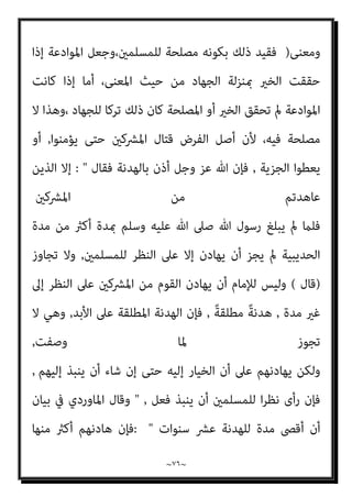 ~
٧٥
~
‫وﻣﻌﺎﻫﺪة‬ ‫وﻣﻮادﻋﺔ‬ ‫ﻣﻬﺎدﻧﺔ‬
,
‫ﺟﺎﺋﺰ‬ ‫وذﻟﻚ‬
,
‫ﺗﻌﺎﱃ‬ ‫ﷲ‬ ‫ﻗﻮل‬ ‫ﺑﺪﻟﻴﻞ‬
: 
‫اﳌﴩﻛني‬ ‫ﻣﻦ‬ ‫ﻋﺎﻫﺪﺗﻢ‬ ‫اﻟﺬﻳﻦ‬ ‫إﱃ‬ ‫ورﺳﻮﻟﻪ‬ ‫ﷲ‬ ‫ﻣﻦ‬ ‫اءة‬‫ﺮ‬‫ﺑ‬
 .
‫وﻗﺎل‬
‫وﺗﻌﺎﱃ‬ ‫ﺳﺒﺤﺎﻧﻪ‬
 :
‫ﻟﻬﺎ‬ ‫ﻓﺎﺟﻨﺢ‬ ‫ﻟﻠﺴﻠﻢ‬ ‫ﺟﻨﺤﻮا‬ ‫وإن‬
 ...
‫ﻗﺪ‬ ‫وﻷﻧﻪ‬
‫ﺿﻌﻒ‬ ‫ﺑﺎﳌﺴﻠﻤني‬ ‫ﻳﻜﻮن‬
,
‫اﳌﺴﻠﻤﻮن‬ ‫ﻳﻘﻮى‬ ‫ﺣﺘﻰ‬ ‫ﻓﻴﻬﺎدﻧﻬﻢ‬
.
‫ﻟﻠﻤﺴﻠﻤني‬ ‫ﻟﻠﻨﻈﺮ‬ ‫إﻻ‬ ‫ذﻟﻚ‬ ‫ﻳﺠﻮز‬ ‫وﻻ‬
;
‫ﻋﻦ‬ ‫ﺿﻌﻒ‬ ‫ﺑﻬﻢ‬ ‫ﻳﻜﻮن‬ ‫أن‬ ‫إﻣﺎ‬
‫ﻗﺘﺎﻟﻬﻢ‬
,
‫ﺑﻬﺪﻧﺘﻬﻢ‬ ‫إﺳﻼﻣﻬﻢ‬ ‫ﰲ‬ ‫ﻳﻄﻤﻊ‬ ‫أن‬ ‫وإﻣﺎ‬
,
‫اﻟﺠﺰﻳﺔ‬ ‫أداﺋﻬﻢ‬ ‫ﰲ‬ ‫أو‬
,
‫أﺣﻜ‬ ‫اﻣﻬﻢ‬‫ﺰ‬‫واﻟﺘ‬
‫اﳌﻠﺔ‬ ‫ﺎم‬
,
‫اﳌﺼﺎﻟﺢ‬ ‫ﻣﻦ‬ ‫ذﻟﻚ‬ ‫ﻏري‬ ‫أو‬
)
‫ﺻﺎﺣﺐ‬ ‫وﻗﺎل‬
‫اﻟﺤﻨﻔﻲ‬ ‫اﻟﻬﺪاﻳﺔ‬
) :
‫ﻓﺮﻳﻘﺎ‬ ‫أو‬ ‫اﻟﺤﺮب‬ ‫أﻫﻞ‬ ‫ﻳﺼﺎﻟﺢ‬ ‫أن‬ ‫اﻹﻣﺎم‬ ‫رأى‬ ‫وإذا‬
‫ﻣﻨﻬﻢ‬
,
‫ﺗﻌﺎﱃ‬ ‫ﻟﻘﻮﻟﻪ‬ ‫ﺑﻪ‬ ‫ﺑﺄس‬ ‫ﻓﻼ‬ ‫ﻟﻠﻤﺴﻠﻤني‬ ‫ﻣﺼﻠﺤﺔ‬ ‫ذﻟﻚ‬ ‫ﰲ‬ ‫وﻛﺎن‬
:

‫ﷲ‬ ‫ﻋﲆ‬ ‫وﺗﻮﻛﻞ‬ ‫ﻟﻬﺎ‬ ‫ﻓﺎﺟﻨﺢ‬ ‫ﻟﻠﺴﻠﻢ‬ ‫ﺟﻨﺤﻮا‬ ‫وإن‬

‫ﷲ‬ ‫رﺳﻮل‬ ‫ووادع‬
‫ﻣﻜﺔ‬ ‫أﻫﻞ‬ ‫واﻟﺴﻼم‬ ‫اﻟﺼﻼة‬ ‫ﻋﻠﻴﻪ‬
‫اﻟﺤﺪﻳﺒﻴﺔ‬ ‫ﻋﺎم‬
‫ﺳﻨني‬ ‫ﻋﴩ‬ ‫وﺑﻴﻨﻬﻢ‬ ‫ﺑﻴﻨﻪ‬ ‫اﻟﺤﺮب‬ ‫ﻳﻀﻊ‬ ‫أن‬ ‫ﻋﲆ‬
,
ٌ‫د‬‫ﺟﻬﺎ‬ ‫اﳌﻮادﻋﺔ‬ ‫وﻷن‬
‫ﻟﻠﻤﺴﻠﻤني‬ ‫ا‬‫ري‬‫ﺧ‬ ‫ﻛﺎن‬ ‫إذا‬ ‫ﻣﻌﻨﻰ‬
,
‫اﻟﴩ‬ ‫دﻓﻊ‬ ‫وﻫﻮ‬ ‫اﳌﻘﺼﻮد‬ ‫ﻷن‬
‫ﺑﻪ‬ ‫ﺣﺎﺻﻞ‬
, ...
‫ا‬‫ري‬‫ﺧ‬ ‫ﻳﻜﻦ‬ ‫مل‬ ‫إذا‬ ‫ﻣﺎ‬ ‫ﺑﺨﻼف‬
;
‫ﺻﻮرة‬ ‫اﻟﺠﻬﺎد‬ ‫ﺗﺮك‬ ‫ﻷﻧﻪ‬
 