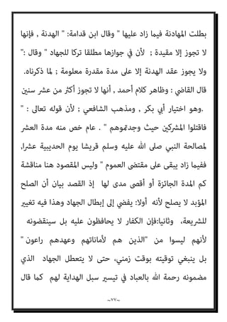 ~
٧٦
~
‫وﻣﻌﻨﻰ‬
)
‫إذا‬ ‫اﳌﻮادﻋﺔ‬ ‫وﺟﻌﻞ‬،‫ﻟﻠﻤﺴﻠﻤني‬ ‫ﻣﺼﻠﺤﺔ‬ ‫ﺑﻜﻮﻧﻪ‬ ‫ذﻟﻚ‬ ‫ﻓﻘﻴﺪ‬
‫اﻟﺨري‬ ‫ﺣﻘﻘﺖ‬
‫ﻛﺎﻧﺖ‬ ‫إذا‬ ‫أﻣﺎ‬ ،‫اﳌﻌﻨﻰ‬ ‫ﺣﻴﺚ‬ ‫ﻣﻦ‬ ‫اﻟﺠﻬﺎد‬ ‫مبﻨﺰﻟﺔ‬
‫ﻻ‬ ‫وﻫﺬا‬، ‫ﻟﻠﺠﻬﺎد‬ ‫ﺗﺮﻛﺎ‬ ‫ذﻟﻚ‬ ‫ﻛﺎن‬ ‫اﳌﺼﻠﺤﺔ‬ ‫أو‬ ‫اﻟﺨري‬ ‫ﺗﺤﻘﻖ‬ ‫مل‬ ‫اﳌﻮادﻋﺔ‬
‫ﻳﺆﻣﻨﻮا‬ ‫ﺣﺘﻰ‬ ‫اﳌﴩﻛني‬ ‫ﻗﺘﺎل‬ ‫اﻟﻔﺮض‬ ‫أﺻﻞ‬ ‫ﻷن‬ ،‫ﻓﻴﻪ‬ ‫ﻣﺼﻠﺤﺔ‬
,
‫أو‬
‫اﻟﺠﺰﻳﺔ‬ ‫ﻳﻌﻄﻮا‬
,
‫ﻓﻘﺎل‬ ‫ﺑﺎﻟﻬﺪﻧﺔ‬ ‫أذن‬ ‫وﺟﻞ‬ ‫ﻋﺰ‬ ‫ﷲ‬ ‫ﻓﺈن‬
: 
‫اﻟﺬﻳﻦ‬ ‫إﻻ‬
‫اﳌﴩﻛني‬ ‫ﻣﻦ‬ ‫ﻋﺎﻫﺪﺗﻢ‬
‫ﻳﺒﻠﻎ‬ ‫مل‬ ‫ﻓﻠام‬
‫ﻣﺪة‬ ‫ﻣﻦ‬ ‫أﻛرث‬ ‫مبﺪة‬ ‫وﺳﻠﻢ‬ ‫ﻋﻠﻴﻪ‬ ‫ﷲ‬ ‫ﺻﲆ‬ ‫ﷲ‬ ‫رﺳﻮل‬
‫ﻟﻠﻤﺴﻠﻤني‬ ‫اﻟﻨﻈﺮ‬ ‫ﻋﲆ‬ ‫إﻻ‬ ‫ﻳﻬﺎدن‬ ‫أن‬ ‫ﻳﺠﺰ‬ ‫مل‬ ‫اﻟﺤﺪﻳﺒﻴﺔ‬
,
‫ﺗﺠﺎوز‬ ‫وﻻ‬
)
‫ﻗﺎل‬
(
‫إﱃ‬ ‫اﻟﻨﻈﺮ‬ ‫ﻋﲆ‬ ‫اﳌﴩﻛني‬ ‫ﻣﻦ‬ ‫اﻟﻘﻮم‬ ‫ﻳﻬﺎدن‬ ‫أن‬ ‫ﻟﻺﻣﺎم‬ ‫وﻟﻴﺲ‬
‫ﻣﺪة‬ ‫ﻏري‬
,
ً‫ﺔ‬‫ﻣﻄﻠﻘ‬ ً‫ﺔ‬‫ﻫﺪﻧ‬
,
‫اﻷﺑﺪ‬ ‫ﻋﲆ‬ ‫اﳌﻄﻠﻘﺔ‬ ‫اﻟﻬﺪﻧﺔ‬ ‫ﻓﺈن‬
,
‫ﻻ‬ ‫وﻫﻲ‬
‫وﺻﻔﺖ‬ ‫ﳌﺎ‬ ‫ﺗﺠﻮز‬
,
‫ﻋ‬ ‫ﻳﻬﺎدﻧﻬﻢ‬ ‫وﻟﻜﻦ‬
‫إﻟﻴﻬﻢ‬ ‫ﻳﻨﺒﺬ‬ ‫أن‬ ‫ﺷﺎء‬ ‫إن‬ ‫ﺣﺘﻰ‬ ‫إﻟﻴﻪ‬ ‫اﻟﺨﻴﺎر‬ ‫أن‬ ‫ﲆ‬
,
‫ﻓﻌﻞ‬ ‫ﻳﻨﺒﺬ‬ ‫أن‬ ‫ﻟﻠﻤﺴﻠﻤني‬ ‫ا‬‫ﺮ‬‫ﻧﻈ‬ ‫رأى‬ ‫ﻓﺈن‬
 ,
‫ﺑﻴﺎن‬ ‫ﰲ‬ ‫اﳌﺎوردي‬ ‫وﻗﺎل‬
‫ﺳﻨﻮات‬ ‫ﻋﴩ‬ ‫ﻟﻠﻬﺪﻧﺔ‬ ‫ﻣﺪة‬ ‫أﻗﴡ‬ ‫أن‬
: 
‫ﻣﻨﻬﺎ‬ ‫أﻛرث‬ ‫ﻫﺎدﻧﻬﻢ‬ ‫ﻓﺈن‬
 