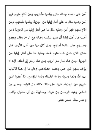 ~
٨١
~
‫اﻟﺼﺎﻟﺤﻮن‬ ‫ﻋﺒﺎدي‬ ‫ﻳﺮﺛﻬﺎ‬ ‫اﻷرض‬ ‫أن‬

‫اﳌﺴﻠﻤ‬ ‫ﻫﻢ‬ ‫واﻟﺼﺎﻟﺤﻮن‬
‫وﰲ‬،‫ﻮن‬
‫ﻣﻘﺎﻟﺔ‬
‫اﻟﻌﲇ‬ ‫ﷲ‬ ‫ﻋﺒﺪ‬ ‫ﺑﻦ‬ ‫ﻟﺤﺎﻣﺪ‬
/
٦٩٫٧٢٫٢٢٦٫٩٤
://
http
:
‫ﻋﻤﺮ‬ ‫ﻣﻌﺎﻫﺪة‬
‫اﳌﻘﺪس‬ ‫ﺑﻴﺖ‬ ‫أﻫﻞ‬ ‫ﻣﻊ‬ ‫اﻟﺨﻄﺎب‬ ‫ﺑﻦ‬
)
١٥
‫ﻫﺠﺮﻳﺔ‬
(
‫أﻫﻞ‬ ‫ﻋﻤﺮ‬ ‫ﺻﺎﻟﺢ‬
‫إﻳﻠﻴﺎ‬
)
‫اﳌﻘﺪس‬ ‫ﺑﻴﺖ‬ ‫ﻳﻌﻨﻰ‬
(
-
‫ﻟﻜﻞ‬ ‫اﻟﺼﻠﺢ‬ ‫ﻓﻴﻬﺎ‬ ‫ﻟﻬﻢ‬ ‫وﻛﺘﺐ‬ ‫ﺑﺎﻟﺠﺎﺑﻴﺔ‬
‫ﺧﻼ‬ ‫ﻣﺎ‬ ً‫ا‬‫واﺣﺪ‬ ً‫ﺎ‬‫ﻛﺘﺎﺑ‬ ‫ﻛﻮرة‬
‫إﻳﻠﻴﺎ‬ ‫أﻫﻞ‬
.
‫ﻛﺘﺎب‬ ‫ﻓﻌﲆ‬ ‫ﻛﺘﺒﻬﻢ‬ ‫ﺳﺎﺋﺮ‬ ‫وأﻣﺎ‬
‫ﻫﺬا‬ ‫ﺑﻌﺪ‬ ‫ﺳﻴﺄيت‬ ‫ﻣﺎ‬ ‫ﻋﲆ‬ ‫ﻟﺪ‬
:
‫اﻟﺮﺣﻴﻢ‬ ‫اﻟﺮﺣﻤﻦ‬ ‫ﷲ‬ ‫ﺑﺴﻢ‬
:
‫ﻣﺎ‬ ‫ﻫﺬا‬
‫اﻷﻣﺎن‬ ‫ﻣﻦ‬ ‫إﻳﻠﻴﺎ‬ ‫أﻫﻞ‬ ‫اﳌﺆﻣﻨني‬ ‫أﻣري‬ ‫ﻋﻤﺮ‬ ‫ﷲ‬ ‫ﻋﺒﺪ‬ ‫أﻋﻄﻰ‬
.
‫أﻋﻄﺎﻫﻢ‬
‫وﺑﺮﻳﺌﻬﺎ‬ ‫وﺳﻘﻴﻤﻬﺎ‬ ‫وﺻﻠﺒﺎﻧﻬﻢ‬ ‫وﻟﻜﻨﺎﺋﺴﻬﻢ‬ ‫وأﻣﻮاﻟﻬﻢ‬ ‫ﻷﻧﻔﺴﻬﻢ‬ ً‫ﺎ‬‫أﻣﺎﻧ‬
‫ﻣﻠﺘﻬﺎ‬ ‫وﺳﺎﺋﺮ‬
.
‫ﺗﻬﺪ‬ ‫وﻻ‬ ‫ﻛﻨﺎﺋﺴﻬﻢ‬ ‫ﺗﺴﻜﻦ‬ ‫ﻻ‬ ‫أﻧﻪ‬
‫وﻻ‬ ‫ﻣﻨﻬﺎ‬ ‫ﻳﻨﺘﻘﺺ‬ ‫وﻻ‬ ‫م‬
‫ﻳﻜﺮﻫﻮن‬ ‫وﻻ‬ ،‫أﻣﻮاﻟﻬﻢ‬ ‫ﻣﻦ‬ ‫ﺷﺊ‬ ‫ﻣﻦ‬ ‫وﻻ‬ ‫ﺻﻠﻴﺒﻬﻢ‬ ‫ﻣﻦ‬ ‫وﻻ‬ ‫ﺣﻴﺰﻫﺎ‬ ‫ﻣﻦ‬
‫ﻣﻦ‬ ‫أﺣﺪ‬ ‫ﻣﻌﻬﻢ‬ ‫ﺑﺈﻳﻠﻴﺎ‬ ‫ﻳﺴﻜﻦ‬ ‫وﻻ‬ ‫ﻣﻨﻬﻢ‬ ‫أﺣﺪ‬ ‫ﻳﻀﺎر‬ ‫وﻻ‬ ‫دﻳﻨﻬﻢ‬ ‫ﻋﲆ‬
‫اﻟﻴﻬﻮد‬
.
‫اﳌﺪاﺋﻦ‬ ‫أﻫﻞ‬ ‫ﻳﻌﻄﻰ‬ ‫ﻛام‬ ‫اﻟﺠﺰﻳﺔ‬ ‫ﻳﻌﻄﻮا‬ ‫أن‬ ‫إﻳﻠﻴﺎ‬ ‫أﻫﻞ‬ ‫وﻋﲆ‬
.
‫واﻟﻠﺼﻮت‬ ‫اﻟﺮوم‬ ‫ﻣﻨﻬﺎ‬ ‫ﻳﺨﺮﺟﻮا‬ ‫أن‬ ‫وﻋﻠﻴﻬﻢ‬
.
‫ﻓﺈﻧﻪ‬ ‫ﻣﻨﻬﻢ‬ ‫أﺧﺮج‬ ‫ﻓﻤﻦ‬
 