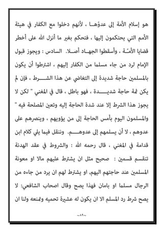 ~
٨٨
~
‫وﻣ‬ ‫ﻣﻨﻬﻢ‬ ‫ﺑﺎﻟﻬﺮب‬ ‫ا‬‫ﴎ‬ ‫ﻳﺄﻣﺮه‬ ‫أن‬ ‫وﻟﻪ‬ ‫ﻣﻌﻬﻢ‬ ‫اﳌﴤ‬
‫ﻘﺎﺗﻠﺘﻬﻢ‬
(
.
‫دل‬ ‫ﻛام‬
‫ﻳﺴﻌﻮن‬ ، ‫اﻟﻄﻮاﻏﻴــﺖ‬ ‫وﻫﺆﻻء‬ ، ‫اﻟﺤﺪﻳﻴﺒﺔ‬ ‫ﺻﻠﺢ‬ ‫ﺣﺪﻳﺚ‬ ‫ذﻟﻚ‬ ‫ﻋﲆ‬
‫ﻗﺎﺗﻠﻬﻢ‬ ‫اﻟﻜﻔﺎر‬ ‫إﱃ‬ ‫وإﺳﻼﻣﻪ‬ ‫اﳌﺴﻠﻢ‬ ‫ﻋﲆ‬ ‫اﻟﻘﺒﺾ‬ ‫إﻟﻘﺎء‬ ‫ﰲ‬ ‫ﺑﺄﻧﻔﺴﻬﻢ‬
‫ﷲ‬
.
‫اﻟﺨﺎﻣﺲ‬
:
‫ﺑﻬﺬا‬ ‫اﻹﻣﺎم‬ ‫ﻗﺒﻮل‬ ‫ﺑﺠﻮاز‬ ‫ﻗﺎﻟﻮا‬ ‫اﻟﺬﻳﻦ‬ ‫اﻟﻌﻠامء‬ ‫أن‬
‫ﻗﺎﻟﻮا‬ ‫اﻟﴩط‬
: 
‫ﻳﺘﺤﻴﺰوا‬ ‫أن‬ ‫اﻟﻜﻔﺎر‬ ‫ﻣﻦ‬ ‫اﺳﻠﻢ‬ ‫ﳌﻦ‬ ‫ﺣﻴﻨﺌﺬ‬ ‫ﻓﻴﺠﻮز‬
‫ﻧﺎﺣ‬
‫اﻟﻜﻔﺎر‬ ‫ﻣﻦ‬ ‫ﻋﻠﻴﻪ‬ ‫ﻗﺪروا‬ ‫ﻣﻦ‬ ‫وﻳﻘﺘﻠﻮن‬ ‫ﻴﺔ‬
,
‫وﻻ‬ ‫أﻣﻮاﻟﻬﻢ‬ ‫وﻳﺄﺧﺬون‬
‫اﻟﺼﻠﺢ‬ ‫ﰲ‬ ‫ﻳﺪﺧﻠﻮن‬

‫ﻗﺪاﻣﺔ‬ ‫ﻹﺑﻦ‬ ‫اﳌﻐﻨﻲ‬ ‫ﰲ‬ ‫ﻛام‬
.
‫ﻗﺘﺎل‬ ‫أن‬ ‫ذﻟﻚ‬
، ‫اﳌﻘﺎﺗﻠﺔ‬ ‫ﺳﻴﺎق‬ ‫ﰲ‬ ‫اﻟﺤﺪﻳﺒﻴﺔ‬ ‫ﺻﻠﺢ‬ ‫ﺟﺎء‬ ‫وإمنﺎ‬ ، ‫اﻷﺻﻞ‬ ‫ﻫﻮ‬ ‫اﻟﻜﻔﺎر‬
‫ﻏريﻫﻢ‬ ‫ﻋﻬﺪ‬ ‫ﰲ‬ ‫ﻳﺪﺧﻠﻮا‬ ‫مل‬ ‫ـ‬ ‫ﻣﺴﻠﻤﻮن‬ ‫ﻗﺎﺗﻞ‬ ‫ﻓﺈذا‬ ، ‫زﻫﺎ‬ّ‫ﺰ‬‫وﻳﻌ‬ ‫ﻬـﺎ‬ّ‫ﻳ‬‫ﻟﻴﻘﻮ‬
‫ّﻘ‬‫ﻘ‬‫ﺣ‬ ‫ﻓﻘﺪ‬ ، ‫اﻟﻜﻔﺎر‬ ‫ـ‬
‫ﻋﲆ‬ ‫ﻘﺮوا‬ُ‫ﻳ‬ ‫أن‬ ‫وﻳﺠﺐ‬ ، ‫اﻟﺠﻬـــﺎد‬ ‫ﻫﺪف‬ ‫ـــﻮا‬
‫ﻓﻴﻪ‬ ‫ـ‬ ‫ﻣﺆﻗﺖ‬ ‫ﻋﻬﺪ‬ ‫ﻣﻨﻊ‬ ‫إن‬ ‫ﻫــــﺬا‬ ، ‫ﺑﻪ‬ ‫اﳌﺆﻣﻨﻮن‬ ‫وﻳﻔﺮح‬ ، ‫ذﻟﻚ‬
‫وإﻋﺎﻧﺘﻬﻢ‬ ‫ﻧﴫﺗﻬﻢ‬ ‫ﻣﻦ‬ ‫ـ‬ ‫ﻟﻠﻤﺴﻠﻤني‬ ‫ﻣﺼﻠﺤﺔ‬
.
‫اﻟﻄﻮاﻏﻴﺖ‬ ‫وﻫﺆﻻء‬
‫ﻣﻦ‬ ‫ذﻟﻚ‬ ‫وﰲ‬ ، ‫اﻟﻜﻔﺎر‬ ‫ﻳﻘﺎﺗﻠﻮن‬ ‫اﻟﺬﻳﻦ‬ ‫اﳌﺴﻠﻤني‬ ‫ﻋﲆ‬ ‫اﻟﻜﻔﺎر‬ ‫ﻳﻌﻴﻨﻮن‬
‫ﻳﺨﻔــــﻰ‬ ‫ﻻ‬ ‫ـﺎ‬ّ‫ـ‬‫ﻣﻤ‬ ، ‫ﻓﻴﻪ‬ ‫ﻣﺎ‬ ‫اﻟﺮدة‬
.
‫ﻬـ‬ّ‫ﻧ‬‫أ‬ ‫ذﻟﻚ‬
‫ﻫﺪﻓﻬــﻢ‬ ‫ﺟﻌﻠﻮا‬ ‫ــــﻢ‬
 