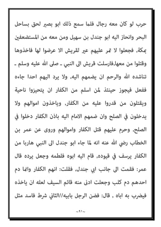 ~
٩٠
~
‫ووﰱ‬ ‫اﻟﺤﺪﻳﺒﻴﺔ‬ ‫ﺻﻠﺢ‬ ‫ﰲ‬ ‫ذﻟﻚ‬ ‫ﴍط‬ ‫ـ‬ ‫وﺳﻠﻢ‬ ‫ﻋﻠﻴﻪ‬ ‫ﷲ‬ ‫ﺻﲆ‬ ‫ـ‬ ‫اﻟﻨﺒﻲ‬
‫ﺑﻪ‬ ‫ﻟﻬﻢ‬
,
‫ﺑﺼﻴـــــــﺮ‬ ‫واﺑﺎ‬ ‫ﺟﻨﺪل‬ ‫اﺑﺎ‬ ‫ﻓﺮد‬
‫ﺑ‬ ‫ﻳﺨﺺ‬ ‫ومل‬ ،
‫ذا‬ ‫ﺎﻟﴩط‬
‫وﺗﺆذﻳﻪ‬ ‫ﺗﻔﺘﻨﻪ‬ ‫اﻟﺘﻲ‬ ‫ﻫﻲ‬ ‫ﻋﺸريﺗﻪ‬ ‫ﻛﺎﻧﺖ‬ ‫اذا‬ ‫اﻟﻌﺸرية‬ ‫ذا‬ ‫وﻻن‬ ‫اﻟﻌﺸرية‬
‫ﻟﻪ‬ ‫ﻋﺸرية‬ ‫ﻻ‬ ‫ﻛﻤﻦ‬ ‫ﻓﻬﻮ‬
,
‫ﺷﺪة‬ ‫ﻋﻨﺪ‬ ‫اﻻ‬ ‫اﻟﴩط‬ ‫ﻫﺬا‬ ‫ﻳﺠﻮز‬ ‫ﻻ‬ ‫ﻟﻜﻦ‬
‫ذﻟﻚ‬ ‫ﻟﻬﻢ‬ ‫ﴍط‬ ‫وﻣﺘﻰ‬ ‫ﻓﻴﻪ‬ ‫اﳌﺼﻠﺤﺔ‬ ‫وﺗﻌني‬ ‫اﻟﻴﻪ‬ ‫اﻟﺤﺎﺟﺔ‬
,
‫اﻟﻮﻓﺎء‬ ‫ﻟﺰم‬
‫اﺧﺬه‬ ‫ميﻨﻌﻬﻢ‬ ‫مل‬ ‫ﻃﻠﺒﻪ‬ ‫ﰲ‬ ‫ﺟﺎءوا‬ ‫اذا‬ ‫اﻧﻬﻢ‬ ‫مبﻌﻨﻰ‬ ‫ﺑﻪ‬
,
‫اﻻﻣﺎم‬ ‫ﻳﺠﱪه‬ ‫وﻻ‬
‫ﻋ‬
‫وﻣﻘﺎﺗﻠﺘﻬﻢ‬ ‫ﻣﻨﻬﻢ‬ ‫ﺑﺎﻟﻬﺮب‬ ‫ا‬‫ﴎ‬ ‫ﻳﺎﻣﺮه‬ ‫ان‬ ‫وﻟﻪ‬ ‫ﻣﻌﻬﻢ‬ ‫اﳌﴤ‬ ‫ﲆ‬
.
‫ﻓﺎن‬
‫ﰲ‬ ‫اﻟﻜﻔﺎر‬ ‫وﺟﺎء‬ ‫ـ‬ ‫وﺳﻠﻢ‬ ‫ﻋﻠﻴﻪ‬ ‫ﷲ‬ ‫ﺻﲆ‬ ‫ـ‬ ‫اﻟﻨﺒﻲ‬ ‫ﺟﺎء‬ ‫ﳌﺎ‬ ‫ﺑﺼري‬ ‫اﺑﺎ‬
‫ـ‬ ‫وﺳﻠﻢ‬ ‫ﻋﻠﻴﻪ‬ ‫ﷲ‬ ‫ﺻﲆ‬ ‫ـ‬ ‫اﻟﻨﺒﻲ‬ ‫ﻟﻪ‬ ‫ﻗﺎل‬ ‫ﻃﻠﺒﻪ‬
:
‫دﻳﻨﻨﺎ‬ ‫ﰲ‬ ‫ﻳﺼﻠﺢ‬ ‫ﻻ‬ ‫اﻧﺎ‬
‫اﻟﻐﺪر‬
,
‫ﻟﻚ‬ ‫ﻳﺠﻌﻞ‬ ‫ان‬ ‫ﷲ‬ ‫وﻟﻌﻞ‬ ‫ﻋﻠﻴﻪ‬ ‫ﻋﺎﻫﺪﻧﺎﻫﻢ‬ ‫ﻣﺎ‬ ‫ﻋﻠﻤﺖ‬ ‫وﻗﺪ‬
‫ﻓ‬ ‫وﻣﺨﺮﺟﺎ‬ ‫ﻓﺮﺟﺎ‬
‫ﻃﺮﻳﻘﻪ‬ ‫ﰲ‬ ‫اﺣﺪﻫام‬ ‫ﻗﺘﻞ‬ ‫اﻟﺮﺟﻠني‬ ‫ﻣﻊ‬ ‫رﺟﻊ‬ ‫ﻠام‬
,
‫ﺛﻢ‬
‫ﻓﻘﺎل‬ ‫ـ‬ ‫وﺳﻠﻢ‬ ‫ﻋﻠﻴﻪ‬ ‫ﷲ‬ ‫ﺻﲆ‬ ‫ـ‬ ‫اﻟﻨﺒﻲ‬ ‫اﱃ‬ ‫رﺟﻊ‬
:
‫اوﰱ‬ ‫ﻗﺪ‬ ‫ﷲ‬ ‫رﺳﻮل‬ ‫ﻳﺎ‬
‫اﻟﻴﻬﻢ‬ ‫رددﺗﻨﻲ‬ ‫ﻗﺪ‬ ‫ذﻣﺘﻚ‬ ‫ﷲ‬
,
‫ﻋﻠﻴﻪ‬ ‫ﻳﻨﻜﺮ‬ ‫ﻓﻠﻢ‬ ‫ﻣﻨﻬﻢ‬ ‫ﷲ‬ ‫ﻓﺎﻧﺠﺎين‬
‫ﻗﺎل‬ ‫ﺑﻞ‬ ‫ﻳﻠﻤﻪ‬ ‫ومل‬ ‫ـ‬ ‫وﺳﻠﻢ‬ ‫ﻋﻠﻴﻪ‬ ‫ﷲ‬ ‫ﺻﲆ‬ ‫ـ‬ ‫اﻟﻨﺒﻲ‬
:
‫ﻣﺴﻌﺮ‬ ‫اﻣﻪ‬ ‫وﻳﻞ‬
 