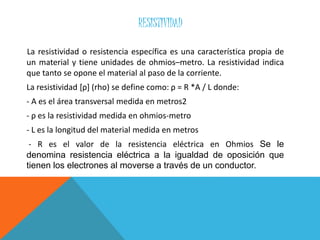 RESISTIVIDAD
La resistividad o resistencia específica es una característica propia de
un material y tiene unidades de ohmios–metro. La resistividad indica
que tanto se opone el material al paso de la corriente.
La resistividad [ρ] (rho) se define como: ρ = R *A / L donde:
- A es el área transversal medida en metros2
- ρ es la resistividad medida en ohmios-metro
- L es la longitud del material medida en metros
- R es el valor de la resistencia eléctrica en Ohmios Se le
denomina resistencia eléctrica a la igualdad de oposición que
tienen los electrones al moverse a través de un conductor.
 