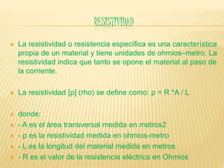 RESISTIVIDAD
 La resistividad o resistencia específica es una característica
propia de un material y tiene unidades de ohmios–metro. La
resistividad indica que tanto se opone el material al paso de
la corriente.
 La resistividad [ρ] (rho) se define como: ρ = R *A / L
 donde:
 - A es el área transversal medida en metros2
 - ρ es la resistividad medida en ohmios-metro
 - L es la longitud del material medida en metros
 - R es el valor de la resistencia eléctrica en Ohmios
 
