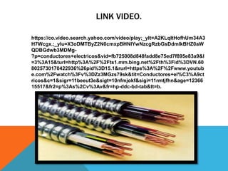 LINK VIDEO.
https://co.video.search.yahoo.com/video/play;_ylt=A2KLqItHofhUm34A3
H7Wcgx.;_ylu=X3oDMTByZ2N0cmxpBHNlYwNzcgRzbGsDdmlkBHZ0aW
QDBGdwb3MDMg-
?p=conductores+electricos&vid=fb725008d848fadd8e75ed7f895e83a9&l
=3%3A15&turl=http%3A%2F%2Fts1.mm.bing.net%2Fth%3Fid%3DVN.60
8025730170422936%26pid%3D15.1&rurl=https%3A%2F%2Fwww.youtub
e.com%2Fwatch%3Fv%3DZz3MGzs79sk&tit=Conductores+el%C3%A9ct
ricos&c=1&sigr=11beeut3e&sigt=10nfmjokf&sigi=11rmtjfhn&age=12366
15517&fr2=p%3As%2Cv%3Av&fr=hp-ddc-bd-tab&tt=b.
 