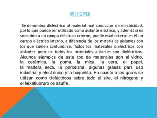 DIELECTRICO
Se denomina dieléctrico al material mal conductor de electricidad,
por lo que puede ser utilizado como aislante eléctrico, y además si es
sometido a un campo eléctrico externo, puede establecerse en él un
campo eléctrico interno, a diferencia de los materiales aislantes con
los que suelen confundirse. Todos los materiales dieléctricos son
aislantes pero no todos los materiales aislantes son dieléctricos.
Algunos ejemplos de este tipo de materiales son el vidrio,
la cerámica, la goma, la mica, la cera, el papel,
la madera seca, la porcelana, algunas grasas para uso
industrial y electrónico y la baquelita. En cuanto a los gases se
utilizan como dieléctricos sobre todo el aire, el nitrógeno y
el hexafluoruro de azufre.
 