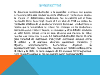 SUPERCONDUCTIVIDAD
Se denomina superconductividad a la capacidad intrínseca que poseen
ciertos materiales para conducir corriente eléctrica sin resistencia ni pérdida
de energía en determinadas condiciones. Fue descubierto por el físico
neerlandés Heike Kamerlingh Onnes el 8 de abril de 1911 en Leiden. La
resistividad eléctrica de un conductor metálico disminuye gradualmente a
medida que la temperatura se reduce. Sin embargo, en los conductores
ordinarios, como el cobre y la plata, las impurezas y otros defectos producen
un valor límite. Incluso cerca de cero absoluto una muestra de cobre
muestra una resistencia no nula. La superconductividad ocurre en una
gran variedad de materiales, incluyendo elementos simples como
el estaño y el aluminio, diversas aleaciones metálicas y
algunos semiconductores fuertemente dopados. La
superconductividad, normalmente, no ocurre en metales nobles como
el cobre y la plata, ni en la mayoría de los metales ferromagnéticos.
Pero en ciertos casos, el oro se clasifica como superconductor.
 