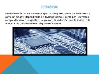 SEMICONDUCTOR
Semiconductor es un elemento que se comporta como un conductor o
como un aislante dependiendo de diversos factores, como por ejemplo el
campo eléctrico o magnético, la presión, la radiación que le incide, o la
temperatura del ambiente en el que se encuentre.
 