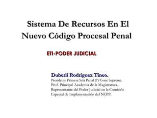 Sistema De Recursos En El Nuevo Código Procesal Penal   ETI-PODER JUDICIAL Duberlí Rodríguez Tineo. Presidente Primera Sala Penal ( T ) Corte Suprema. Prof. Principal Academia de la Magistratura..  Representante del Poder Judicial en la Comisión Especial de Implementación del NCPP. 