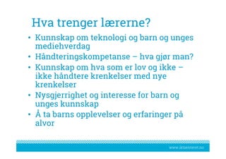 www.iktsenteret.no
Hva trenger lærerne?
•  Kunnskap om teknologi og barn og unges
mediehverdag
•  Håndteringskompetanse – hva gjør man?
•  Kunnskap om hva som er lov og ikke –
ikke håndtere krenkelser med nye
krenkelser
•  Nysgjerrighet og interesse for barn og
unges kunnskap
•  Å ta barns opplevelser og erfaringer på
alvor
 