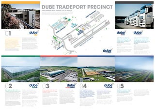 Dube City is a business, retail and 
hospitality development, 3 minutes 
from King Shaka International 
Airport. With a design based 
on the principle of sustainable 
development, Dube City is an 
urban green hub located within 
Dube TradePort, in the fast-growing 
northern corridor between 
Umhlanga and Ballito. 
Currently in its fi rst phase of development, 
Dube City comprises a 12-hectare site that 
will increase to 24 hectares when completed. 
Dube TradePort’s own headquarters, 29° South, 
are situated at the heart of Dube City and 
incorporate offi ce, hospitality, entertainment 
and retail experiences. They set the standard 
for a minimum 4-star green rating by the Green 
Building Council. 
In setting out to achieve the maximum available 
green-star rating, this area will boast pedestrian-friendly 
zones, a tree-lined boulevard and 
dedicated cycle lanes. It will also incorporate 
multi-functional lawn spaces and a public square. 
Dube City creates an environment where global 
meets local, integrating business with leisure and 
fl ight, and the ability to fl y and connect. 
01 
Dube AgriZone is Africa’s fi rst 
integrated perishable supply chain. 
It’s an IT integrated high-tech agricultural 
cluster that hosts the largest climate-controlled 
growing area on the continent. 16 hectares 
of climate-controlled, glass-covered growing 
facilities produce vegetables and fl owers for 
the local and export markets. The quality of 
produce is consistently superior and ensures 
continuity of supply with high yields all 
year round. 
The produce enters the cold chain within 
minutes of cutting. It then fl ows through to the 
AgriZone’s own post-harvest pack houses and 
then on to a high-care fresh produce handling, 
packing and distribution centre. 
The pack houses provide facilities to pre-cool, 
wash, grade, sort and pack fresh produce 
ahead of distribution. Ranging in size from 
1 500 square metres to 2 000 square metres, 
they also include short-term transit cold 
storage amenities. 
Handling time from harvest to being transit-ready 
is kept to the absolute minimum, allowing 
AgriZone produce to have the longest shelf life, 
both locally and internationally. 
A state-of-the-art tissue culture facility, Dube 
AgriLab, is also available to develop new plant 
breeds, ensuring constant innovation 
of plant stock. The AgriZone is the most 
technologically advanced future farming 
platform in Africa and ensures the freshest 
possible produce after harvesting. 
02 
DUBE TRADEPORT PRECINCT 
FIRST PURPOSE-BUILT AIRPORT CITY IN AFRICA. 
Dube Cargo Terminal is the most 
secure and state-of-the-art cargo 
terminal in Africa. 
This comprehensive Part 108 accredited Cargo 
Terminal is the only facility on the continent 
designed and operated with air cargo security 
specifi cally in mind. 
Technologically advanced cargo-handling 
equipment allows cargo to be digitally tracked 
and mechanically handled, making both 
loading and retrieval quick and effi cient. 
Security of cargo is a priority, and scanning 
procedures on entry and exit of the terminal 
premises allow for faster and more effi cient 
processing from customs. 
The terminal has the capacity to handle 
100 000 tonnes per annum, with the ability 
to expand to 2 million tonnes by 2060. With 
stringent vehicle and personnel access 
controls, computerised tracking and storage, 
in-line scanning and on-site customs, 
Dube Cargo Terminal is one of the most 
technologically advanced in the world. 
Included within the 14 000 m2 Cargo Terminal 
is the most advanced refrigerated perishable 
handling facility in South Africa, which ensures 
cold chain integrity, therefore signifi cantly 
reducing the perishability of fresh produce. 
This facility has the capacity to handle 30 000 
tonnes per annum. 
03 
04 05 
Dube TradeZone comprises 
a specialist freight-orientated 
precinct, offering premium airside 
real estate. It’s the fi rst trade zone 
in the world where freight forwarders 
and shippers are all located 
within a single facility with direct 
airside access. 
This 26-hectare, specialist freight-orientated 
precinct will increase to 77 hectares with the 
addition of phase 2, and offers premium airside 
real estate, giving manufacturers, assemblers, 
warehouse users and distributors of air-related 
cargo a distinct competitive advantage by 
signifi cantly reducing transit time, goods 
handling and potential stock losses. 
Central to the TradeZone is 
Dube TradeHouse, where freight 
forwarders and shippers are 
all located in a single facility, 
a world fi rst. 
The TradeHouse offers integrated warehousing 
and offi ce space, with fully reticulated 
fi bre-optic cabling to deliver unparalleled 
voice and data connectivity. 
The TradeHouse’s Air Bridge link to the Cargo 
Terminal allows for a seamless fl ow of cargo 
within the warehouse. It provides the speed and 
agility for tenants to connect to their customers 
and suppliers, both nationally and globally. 
King Shaka International Airport, 
owned and operated by ACSA, 
is a new generation airport. 
It is the only international airport on the African 
continent where the integrated air cargo 
services are a priority. 
King Shaka International Airport has a 3,7 km 
runway, the longest at sea-level in South Africa, 
capable of accommodating the world’s largest 
aircraft. It has two rapid exit taxi-ways and the 
capacity to handle 23 air traffi c movements 
per hour. 
In addition, there are four fl exible freighter 
stands accommodating either two wide-body 
or four narrow-body aircraft. King Shaka 
International Airport currently has the capacity 
to deal with 7,2 million passengers per annum. 
By the fi nal phase of its development, it will be 
able to process almost 45 million. 
Dube AiRoad is a dedicated, 
time-sensitive logistics fl eet that 
will connect the Cargo Terminal 
to major cities and airports in 
Southern Africa. 
It collects from and delivers to areas as far 
afi eld as Maputo, Johannesburg and the 
Eastern Cape. 
As part of the fl eet is refrigerated, cold chain 
integrity is also secured. 
Dube TradePort’s Euro 5 emission trucks offer 
you the opportunity to not only green your 
supply chain, but to also track, trace and 
book online. 
Dube iConnect is the dedicated IT 
and tele-communications platform 
that digitally links members of the 
Dube TradePort business community 
with each other, and the rest of 
the world. 
It offers the most advanced metro ethernet 
network in the country. As a fully licensed 
ICASA service provider, the precinct supports 
direct connection to high speed international 
gateways through commercial partnerships 
with Tier 1 service providers. 
Tier 3 data centres utilising the latest generation 
of virtualisation technologies provide high 
availability business continuity services, structured 
to signifi cantly offset capex and opex costs. 
Dube TradePort has a 60-year master plan, utilising a 2 040 hectare greenfi eld site, and offers 
a high degree of certainty for regulated and sustainable expansion over that period. The fi rst 
phase of the development has been completed by the KwaZulu-Natal Provincial Government 
and the Airports Company South Africa (ACSA), with an investment of R8 billion. 
