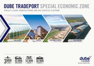 32
DUBE AGRIZONE
AGRICULTURE & AGROPROCESSING
DUBE CITY
COMMERCIAL & RETAIL
KING SHAKA INT. AIRPORT
TRAVEL & LOGISTICS
DUBE TRADEZONE
MANUFACTURING & INDUSTRIAL
DUBE TRADEPORT SPECIAL ECONOMIC ZONE
AFRICA'S GLOBAL MANUFACTURING AND AIR LOGISTICS PLATFORM
 