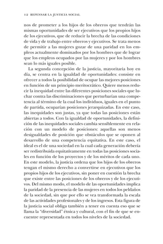 12 repensar la justicia social
nos de prometer a los hijos de los obreros que tendrán las
mismas oportunidades de ser ejecutivos que los propios hijos
de los ejecutivos, que de reducir la brecha de las condiciones
de vida y de trabajo entre obreros y ejecutivos. Se trata menos
de permitir a las mujeres gozar de una paridad en los em-
pleos actualmente dominados por los hombres que de lograr
que los empleos ocupados por las mujeres y por los hombres
sean lo más iguales posible.
La segunda concepción de la justicia, mayoritaria hoy en
día, se centra en la igualdad de oportunidades: consiste en
ofrecer a todos la posibilidad de ocupar las mejores posiciones
en función de un principio meritocrático. Quiere menos redu-
cir la inequidad entre las diferentes posiciones sociales que lu-
char contra las discriminaciones que perturbarían una compe-
tencia al término de la cual los individuos, iguales en el punto
de partida, ocuparían posiciones jerarquizadas. En este caso,
las inequidades son justas, ya que todas las posiciones están
abiertas a todos. Con la igualdad de oportunidades, la defini-
ción de las inequidades sociales cambia sensiblemente en rela-
ción con un modelo de posiciones: aquellas son menos
desigualdades de posición que obstáculos que se oponen al
desarrollo de una competencia equitativa. En este caso, el
ideal es el de una sociedad en la cual cada generación debería
ser redistribuida equitativamente en todas las posiciones socia-
les en función de los proyectos y de los méritos de cada uno.
En este modelo, la justicia ordena que los hijos de los obreros
tengan el mismo derecho a convertirse en ejecutivos que los
propios hijos de los ejecutivos, sin poner en cuestión la brecha
que existe entre las posiciones de los obreros y de los ejecuti-
vos. Del mismo modo, el modelo de las oportunidades implica
la paridad de la presencia de las mujeres en todos los peldaños
de la sociedad, sin que por ello se vea transformada la escala
de las actividades profesionales y de los ingresos. Esta figura de
la justicia social obliga también a tener en cuenta eso que se
llama la “diversidad” étnica y cultural, con el fin de que se en-
cuentre representada en todos los niveles de la sociedad.
 