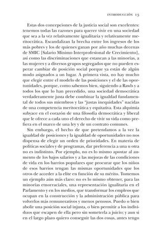 introducción 13
Estas dos concepciones de la justicia social son excelentes:
tenemos todas las razones para querer vivir en una sociedad
que sea a la vez relativamente igualitaria y relativamente me-
ritocrática. Escandalizan la brecha entre los ingresos de los
más pobres y los de quienes ganan por año muchas decenas
de SMIC [Salario Mínimo Interprofesional de Crecimiento],
así como las discriminaciones que estancan a las minorías, a
las mujeres y a diversos grupos segregados que no pueden es-
perar cambiar de posición social porque ya están de algún
modo asignados a un lugar. A primera vista, no hay mucho
que elegir entre el modelo de las posiciones y el de las opor-
tunidades, porque, como sabemos bien, siguiendo a Rawls y a
todos los que lo han precedido, una sociedad democrática
verdaderamente justa debe combinar la igualdad fundamen-
tal de todos sus miembros y las “justas inequidades” nacidas
de una competencia meritocrática y equitativa. Esta alquimia
subyace en el corazón de una filosofía democrática y liberal
que le ofrece a cada uno el derecho de vivir su vida como pre-
fiera en el marco de una ley y de un contrato comunes.
Sin embargo, el hecho de que pretendamos a la vez la
igualdad de posiciones y la igualdad de oportunidades no nos
dispensa de elegir un orden de prioridades. En materia de
políticas sociales y de programas, dar preferencia a una u otra
no es indistinto. Por ejemplo, no es lo mismo apostar al au-
mento de los bajos salarios y a las mejoras de las condiciones
de vida en los barrios populares que procurar que los niños
de esos barrios tengan las mismas oportunidades que los
otros de acceder a la elite en función de su mérito. Tomemos
un ejemplo aún más claro: no es lo mismo obtener, para las
minorías etnorraciales, una representación igualitaria en el
Parlamento y en los medios, que transformar los empleos que
ocupan en la construcción y la administración pública para
volverlos más remunerativos y menos penosos. Puedo o bien
abolir una posición social injusta, o bien permitir a los indivi-
duos que escapen de ella pero sin someterla a juicio; y aun si
en el largo plazo quiero conseguir las dos cosas, antes tengo
 