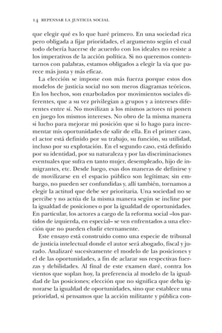 14 repensar la justicia social
que elegir qué es lo que haré primero. En una sociedad rica
pero obligada a fijar prioridades, el argumento según el cual
todo debería hacerse de acuerdo con los ideales no resiste a
los imperativos de la acción política. Si no queremos conten-
tarnos con palabras, estamos obligados a elegir la vía que pa-
rece más justa y más eficaz.
La elección se impone con más fuerza porque estos dos
modelos de justicia social no son meros diagramas teóricos.
En los hechos, son enarbolados por movimientos sociales di-
ferentes, que a su vez privilegian a grupos y a intereses dife-
rentes entre sí. No movilizan a los mismos actores ni ponen
en juego los mismos intereses. No obro de la misma manera
si lucho para mejorar mi posición que si lo hago para incre-
mentar mis oportunidades de salir de ella. En el primer caso,
el actor está definido por su trabajo, su función, su utilidad,
incluso por su explotación. En el segundo caso, está definido
por su identidad, por su naturaleza y por las discriminaciones
eventuales que sufra en tanto mujer, desempleado, hijo de in-
migrantes, etc. Desde luego, esas dos maneras de definirse y
de movilizarse en el espacio público son legítimas; sin em-
bargo, no pueden ser confundidas y, allí también, tornamos a
elegir la actitud que debe ser prioritaria. Una sociedad no se
percibe y no actúa de la misma manera según se incline por
la igualdad de posiciones o por la igualdad de oportunidades.
En particular, los actores a cargo de la reforma social –los par-
tidos de izquierda, en especial– se ven enfrentados a una elec-
ción que no pueden eludir eternamente.
Este ensayo está construido como una especie de tribunal
de justicia intelectual donde el autor será abogado, fiscal y ju-
rado. Analizaré sucesivamente el modelo de las posiciones y
el de las oportunidades, a fin de aclarar sus respectivas fuer-
zas y debilidades. Al final de este examen daré, contra los
vientos que soplan hoy, la preferencia al modelo de la igual-
dad de las posiciones; elección que no significa que deba ig-
norarse la igualdad de oportunidades, sino que establece una
prioridad, si pensamos que la acción militante y pública con-
 