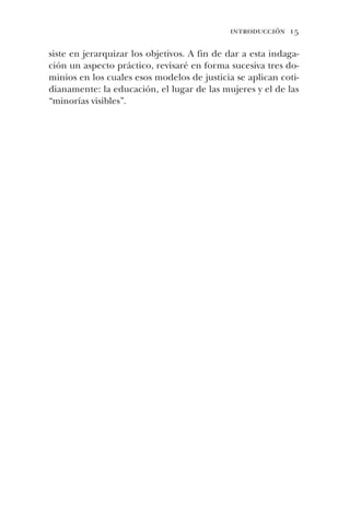 introducción 15
siste en jerarquizar los objetivos. A fin de dar a esta indaga-
ción un aspecto práctico, revisaré en forma sucesiva tres do-
minios en los cuales esos modelos de justicia se aplican coti-
dianamente: la educación, el lugar de las mujeres y el de las
“minorías visibles”.
 