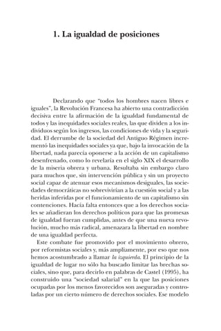 1. La igualdad de posiciones
Declarando que “todos los hombres nacen libres e
iguales”, la Revolución Francesa ha abierto una contradicción
decisiva entre la afirmación de la igualdad fundamental de
todos y las inequidades sociales reales, las que dividen a los in-
dividuos según los ingresos, las condiciones de vida y la seguri-
dad. El derrumbe de la sociedad del Antiguo Régimen incre-
mentó las inequidades sociales ya que, bajo la invocación de la
libertad, nada parecía oponerse a la acción de un capitalismo
desenfrenado, como lo revelaría en el siglo XIX el desarrollo
de la miseria obrera y urbana. Resultaba sin embargo claro
para muchos que, sin intervención pública y sin un proyecto
social capaz de atenuar esos mecanismos desiguales, las socie-
dades democráticas no sobrevivirían a la cuestión social y a las
heridas inferidas por el funcionamiento de un capitalismo sin
contenciones. Hacía falta entonces que a los derechos socia-
les se añadieran los derechos políticos para que las promesas
de igualdad fueran cumplidas, antes de que una nueva revo-
lución, mucho más radical, amenazara la libertad en nombre
de una igualdad perfecta.
Este combate fue promovido por el movimiento obrero,
por reformistas sociales y, más ampliamente, por eso que nos
hemos acostumbrado a llamar la izquierda. El principio de la
igualdad de lugar no sólo ha buscado limitar las brechas so-
ciales, sino que, para decirlo en palabras de Castel (1995), ha
construido una “sociedad salarial” en la que las posiciones
ocupadas por los menos favorecidos son aseguradas y contro-
ladas por un cierto número de derechos sociales. Ese modelo
 