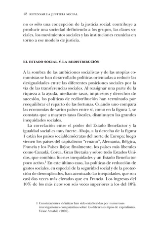 18 repensar la justicia social
no es sólo una concepción de la justicia social: contribuye a
producir una sociedad definiendo a los grupos, las clases so-
ciales, los movimientos sociales y las instituciones reunidas en
torno a ese modelo de justicia.
el estado social y la redistribución
A la sombra de las ambiciones socialistas y de las utopías co-
munistas se han desarrollado políticas orientadas a reducir las
desigualdades entre las diferentes posiciones sociales por la
vía de las transferencias sociales. Al reasignar una parte de la
riqueza a la ayuda, mediante tasas, impuestos y derechos de
sucesión, las políticas de redistribución han terminado por
reequilibrar el reparto de las fortunas. Cuando uno compara
las economías de varios países entre sí, como en la figura 1, se
constata que a mayores tasas fiscales, disminuyen las grandes
inequidades sociales.
La correlación entre el poder del Estado Benefactor y la
igualdad social es muy fuerte. Abajo, a la derecha de la figura
1 están los países socialdemócratas del norte de Europa; luego
vienen los países del capitalismo “renano”, Alemania, Bélgica,
Francia y los Países Bajos; finalmente, los países más liberales
como Canadá, Corea, Gran Bretaña y sobre todo Estados Uni-
dos, que combina fuertes inequidades y un Estado Benefactor
poco activo.1 En este último caso, las políticas de reducción de
gastos sociales, en especial de la seguridad social y de la protec-
ción de desempleados, han acentuado las inequidades, que son
casi dos veces más elevadas que en Francia. Los ingresos del
10% de los más ricos son seis veces superiores a los del 10%
1 Constataciones idénticas han sido establecidas por numerosas
investigaciones comparativas sobre los diferentes tipos de capitalismo.
Véase Amable (2005).
 
