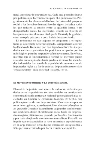 la igualdad de posiciones 21
neral sin socavar la jerarquía social. Cada cual podrá inclinarse
por políticas que fueron buenas para él o para los otros. Pro-
gresivamente ha ido consolidándose la certeza del progreso
social: a los derechos democráticos les siguen derechos socia-
les que reducen la tensión entre la igualdad formal y las
desigualdades reales. La fraternidad, inscrita en el frente de
los ayuntamientos al mismo nivel que la libertad y la igualdad,
es un voto pío que poco a poco ha ido desapareciendo.
En momentos en que algunos se preguntan si el capita-
lismo es susceptible de ser reformado, la importante labor de
los Estados de Bienestar, que han logrado reducir las inequi-
dades sociales y garantizar las posiciones ocupadas por los
más frágiles, permite responder afirmativamente. En efecto,
mientras que el funcionamiento normal del mercado puede
ahondar las inequidades hasta grados extremos, las socieda-
des industriales han tenido la capacidad de enmarcarlas, de
imponerles reglas y, a fin de cuentas, de ponerlas a su servicio
“encastrándolas” en la sociedad (Polanyi, 1944).
el movimiento obrero y la cuestión social
El modelo de justicia centrado en la reducción de las inequi-
dades entre las posiciones sociales no debe ser considerado
como una filosofía abstracta y racional que se aplicará a las so-
ciedades en función de elecciones teóricas. De hecho, esta
política procede de una larga construcción elaborada por ac-
tores heterogéneos, acaso heteróclitos, desde el Manifiesto de
los iguales de Gracchus Babeuf hasta las grandes confederacio-
nes sindicales, desde el catolicismo social hasta los empresa-
rios utopistas y filántropos, pasando por los altos funcionarios
y por todo el tejido de movimientos mutualistas. Pero ello no
impide que esta ambición se haya encarnado especialmente
en la larga tradición de las luchas obreras de los siglos XIX y
XX, que han terminado por hacer triunfar ese modelo.
 