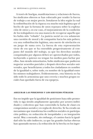 22 repensar la justicia social
A través de huelgas, manifestaciones y relaciones de fuerza,
los sindicatos obreros se han esforzado por vender la fuerza
de trabajo a un mejor precio. Instalaron la idea según la cual
la redistribución de la riqueza era mucho más legítima que el
hecho de que la fortuna de unos reposara sobre la explota-
ción de otros y, en ese caso, el mejoramiento de la condición
de los trabajadores era una manera de recuperar aquello que
les había sido “robado”. La justicia social no era solamente
una cuestión de moral y de compasión hacia los más pobres;
era una redistribución legítima, una suerte de nivelación en
un juego de suma cero. La fuerza de esta representación
viene de eso que se ha extendido progresivamente al con-
junto del mundo del trabajo, ya que los derechos sociales
conquistados por algunos deben ser aprovechados por todos,
incluyendo a quienes no tengan los medios para luchar por
ellos. Aun siendo minoritarios, hubo sindicatos que pudieron
negociar acuerdos parciales y después derechos sociales uni-
versales, que beneficiaron a todos los ciudadanos en nombre
de la igualdad o, sobre todo, en nombre de la igualdad entre
los mismos trabajadores. Evidentemente, esta historia no ha
sido todo lo armoniosa que uno creería y muchos grupos so-
ciales han quedado fuera de esa epopeya.
asegurar las posiciones y los servicios públicos
Eso no impide que la igualdad de posiciones haya sido promo-
vida (y siga siendo ampliamente apoyada) por actores indivi-
duales y colectivos que han convertido la lucha de clases en
compromisos sociales y en reglas de derecho. Se ha creado un
mecanismo que transforma los conflictos sociales en participa-
ción política, en reducción de inequidades y en integración
social. Muy a menudo, sin embargo, el camino hacia la igual-
dad sólo ha sido indirecto, ya que las grandes luchas obreras
han apuntado menos a la reducción de la brecha en los ingre-
 