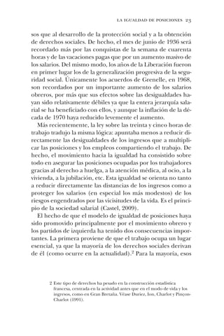 la igualdad de posiciones 23
sos que al desarrollo de la protección social y a la obtención
de derechos sociales. De hecho, el mes de junio de 1936 será
recordado más por las conquistas de la semana de cuarenta
horas y de las vacaciones pagas que por un aumento masivo de
los salarios. Del mismo modo, los años de la Liberación fueron
en primer lugar los de la generalización progresiva de la segu-
ridad social. Únicamente los acuerdos de Grenelle, en 1968,
son recordados por un importante aumento de los salarios
obreros, por más que sus efectos sobre las desigualdades ha-
yan sido relativamente débiles ya que la entera jerarquía sala-
rial se ha beneficiado con ellos, y aunque la inflación de la dé-
cada de 1970 haya reducido levemente el aumento.
Más recientemente, la ley sobre las treinta y cinco horas de
trabajo tradujo la misma lógica: apuntaba menos a reducir di-
rectamente las desigualdades de los ingresos que a multipli-
car las posiciones y los empleos compartiendo el trabajo. De
hecho, el movimiento hacia la igualdad ha consistido sobre
todo en asegurar las posiciones ocupadas por los trabajadores
gracias al derecho a huelga, a la atención médica, al ocio, a la
vivienda, a la jubilación, etc. Esta igualdad se orienta no tanto
a reducir directamente las distancias de los ingresos como a
proteger los salarios (en especial los más modestos) de los
riesgos engendrados por las vicisitudes de la vida. Es el princi-
pio de la sociedad salarial (Castel, 2009).
El hecho de que el modelo de igualdad de posiciones haya
sido promovido principalmente por el movimiento obrero y
los partidos de izquierda ha tenido dos consecuencias impor-
tantes. La primera proviene de que el trabajo ocupa un lugar
esencial, ya que la mayoría de los derechos sociales derivan
de él (como ocurre en la actualidad).2 Para la mayoría, esos
2 Este tipo de derechos ha pesado en la construcción estadística
francesa, centrada en la actividad antes que en el modo de vida y los
ingresos, como en Gran Bretaña. Véase Duriez, Ion, Charlot y Pinçon-
Charlot (1991).
 