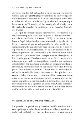 24 repensar la justicia social
derechos son los del trabajador, y hubo que esperar mucho
tiempo para que el RMI [Ingreso Mínimo de Inserción] acor-
dara derechos a quienes los habían perdido por haber sido
expulsados del mercado laboral, y mucho más aún para que
la cobertura médica universal fuera otorgada a los indigentes.
De hecho, la igualdad de posiciones es un derecho derivado
del trabajo.
La segunda consecuencia es más universal y concierne a la
creación de equipos colectivos dirigidos a “desmercantilizar”,
en palabra de Esping Andersen (2007), el acceso a ciertos
bienes. Aquí, la igualdad procede menos de la igualación de
los ingresos que de poner a disposición de todos los bienes re-
servados durante tanto tiempo para unos pocos. Es el caso en
especial de los transportes públicos, de la implantación de los
servicios públicos, de la educación y de todas las obras públi-
cas gratuitas, porque su costo se reparte entre el conjunto de
los contribuyentes. Esos bienes no entran directamente en la
estadística que mide las inequidades sociales; sin embargo,
ellos también contribuyen a la igualación progresiva de las po-
siciones, ya que todos pueden beneficiarse de ellos. Por otra
parte, durante mucho tiempo la República ha concebido su
rol social en relación con la inversión en obra pública: cada
comuna debía tener escuelas, su universidad, su correo, su co-
misaría, su pileta, su biblioteca, su sala de reunión, etc. Los
servicios públicos y su gratuidad son percibidos como una de
las condiciones de la igualdad de posiciones. Como correlato,
cuando una de esas obras cierra, los habitantes tienen la sen-
sación de haber sido abandonados por la República.
un contrato de solidaridad ampliada
La igualdad de posiciones y la redistribución remiten a una
concepción general de la sociedad construida en términos de
trabajo, de utilidad colectiva y de funciones –concepción que
 