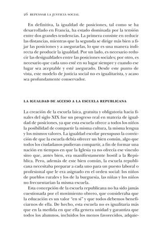 26 repensar la justicia social
En definitiva, la igualdad de posiciones, tal como se ha
desarrollado en Francia, ha estado dominada por la tensión
entre dos grandes tendencias. La primera consiste en reducir
las distancias, mientras que la segunda se dirige más bien a fi-
jar las posiciones y a asegurarlas, lo que es una manera indi-
recta de producir la igualdad. Por un lado, es necesario redu-
cir las desigualdades entre las posiciones sociales; por otro, es
necesario que cada uno esté en su lugar siempre y cuando ese
lugar sea aceptable y esté asegurado. Desde este punto de
vista, este modelo de justicia social no es igualitarista, y acaso
sea profundamente conservador.
la igualdad de acceso a la escuela republicana
La creación de la escuela laica, gratuita y obligatoria hacia fi-
nales del siglo XIX fue un progreso real en materia de igual-
dad de posiciones, ya que esta escuela ofrece a todos los niños
la posibilidad de compartir la misma cultura, la misma lengua
y los mismos valores. La igualdad escolar presupuso la convic-
ción de que la escuela debía ofrecer un bien común, algo que
todos los ciudadanos pudieran compartir, a fin de formar una
nación en tiempos en que la Iglesia ya no ofrecía ese vínculo
sino que, antes bien, era manifiestamente hostil a la Repú-
blica. Pero, además de este bien común, la escuela republi-
cana necesitaba preparar a cada uno para un puesto laboral o
profesional que le era asignado en el orden social: los niños
de pueblos rurales y los de la burguesía, las niñas y los niños
no frecuentarían la misma escuela.
Esta concepción de la escuela republicana no ha sido jamás
cuestionada por el movimiento obrero, que consideraba que
la educación es un valor “en sí” y que todos debemos benefi-
ciarnos de ella. De hecho, esta escuela no es igualitaria más
que en la medida en que ella genera unidad y garantiza que
todos los alumnos, incluidos los menos favorecidos, adquie-
 
