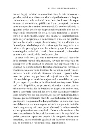 la igualdad de posiciones 27
ran un bagaje mínimo de conocimientos. Es así como rease-
gura las posiciones: ofrece a todos la dignidad escolar a la que
cada miembro de la sociedad tiene derecho. Esto explica que
lo esencial del esfuerzo público se haya consagrado durante
tanto tiempo a la enseñanza elemental. Esta concepción de la
igualdad de las posiciones ha producido también uno de los
rasgos más característicos de la escuela francesa: su centra-
lismo y su uniformidad. Según ella, en efecto, la igualdad será
tanto mejor asegurada en la medida en que, sea del pueblo
que sea, la escuela a la que el alumno ingrese sea idéntica a la
de cualquier ciudad o pueblo vecino, que los programas y la
orientación pedagógica sean los mismos y que los maestros
sean elegidos de idéntico modo. En este sentido, la igualdad
es ante todo la unidad de la oferta escolar.
A pesar de la nostalgia que a menudo se asocia al recuerdo
de la escuela republicana francesa, hay que recordar que su
concepción de la igualdad no atendía muy especialmente a la
igualdad de oportunidades. Buscaba aproximar las diferentes
condiciones escolares sin trastocar la estructura social y sus je-
rarquías. De este modo, el elitismo republicano reposaba sobre
una concepción muy particular de la justicia escolar. Si la na-
ción no debía privarse de los mejores talentos salidos del pue-
blo, en especial para hacer de ellos funcionarios y otros “húsa-
res” de la República, no procuraba dotarlos a todos con las
mismas oportunidades de buen éxito. La prueba está en que,
junto a la escuela comunal, los hijos de las clases favorecidas se
veían reservar los pequeños liceos, los liceos y las humanidades
clásicas, que constituían la clave de los estudios más largos, más
prestigiosos y más rentables. La igualdad no impedía que cada
uno debiera quedarse en su posición, una vez que esta posición
estaba asegurada y mientras que el zócalo de la cultura común
se viera progresivamente ampliado. Esta escuela asocia un rela-
tivo acercamiento de las posiciones sociales a la seguridad de
poder conservar la posición propia. A la vez igualitarista y con-
servadora, busca producir igualdad sin trastocar el orden so-
cial, en nombre del “contrato social” republicano.
 