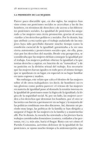 28 repensar la justicia social
la promoción de las mujeres
Parece poco discutible que, en dos siglos, las mujeres han
visto cómo sus posiciones sociales se acercaban a las de los
hombres, en términos de derechos y de acceso a las diferen-
tes posiciones sociales. La igualdad de posiciones ha asegu-
rado a las mujeres una cierta promoción, gracias al acceso
–tardío- a los derechos políticos y sociales. Por lo demás, hay
que atribuir a esta razón que el trabajo asalariado de las mu-
jeres haya sido percibido durante mucho tiempo como la
condición esencial de la igualdad: garantizaba a la vez una
cierta autonomía y protecciones sociales que, sin ella, pasa-
rían por los derechos del marido. Desde esta perspectiva, se
consideraba que las mujeres debían conseguir la igualdad por
el trabajo. Las mujeres podrían obtener la igualdad a la que
tenían derecho a aspirar, en función de su “naturaleza” y de
su posición en la división sexual del trabajo. Era necesario
que las mujeres fueran iguales en todo pero al mismo tiempo
que se quedaran en su lugar, en especial en su lugar familiar
en tanto esposas y madres.
Sin embargo, este relato que calca el destino de las mujeres
sobre el de otros trabajadores (es decir, de hombres) no es
tan glorioso como podría parecer: el retraso de las mujeres
en materia de igualdad pone al desnudo la tensión interna en
la igualdad de posiciones entre la lógica de la igualdad y la ló-
gica de la seguridad social. Si, por un lado, las mujeres acce-
den a los derechos que detentan los hombres, por el otro se
las invita con fuerza a permanecer en su lugar y la mayoría de
las políticas combinan esos dos discursos. Así, durante un pe-
ríodo muy largo, las políticas de la familia se han dirigido a
asegurar el lugar de las mujeres en la familia y a mantenerlas
allí. Por lo demás, la escuela ha orientado a las jóvenes hacia
trabajos considerados femeninos (costura, cuidados a las per-
sonas, etc.) y, más aún, hacia el hogar. Basta con ver cómo el
Partido Comunista, acérrimo defensor de la igualdad de las
posiciones, se opuso mucho tiempo a la anticoncepción, que
 