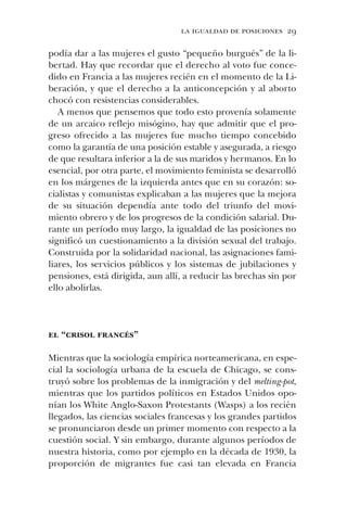 la igualdad de posiciones 29
podía dar a las mujeres el gusto “pequeño burgués” de la li-
bertad. Hay que recordar que el derecho al voto fue conce-
dido en Francia a las mujeres recién en el momento de la Li-
beración, y que el derecho a la anticoncepción y al aborto
chocó con resistencias considerables.
A menos que pensemos que todo esto provenía solamente
de un arcaico reflejo misógino, hay que admitir que el pro-
greso ofrecido a las mujeres fue mucho tiempo concebido
como la garantía de una posición estable y asegurada, a riesgo
de que resultara inferior a la de sus maridos y hermanos. En lo
esencial, por otra parte, el movimiento feminista se desarrolló
en los márgenes de la izquierda antes que en su corazón: so-
cialistas y comunistas explicaban a las mujeres que la mejora
de su situación dependía ante todo del triunfo del movi-
miento obrero y de los progresos de la condición salarial. Du-
rante un período muy largo, la igualdad de las posiciones no
significó un cuestionamiento a la división sexual del trabajo.
Construida por la solidaridad nacional, las asignaciones fami-
liares, los servicios públicos y los sistemas de jubilaciones y
pensiones, está dirigida, aun allí, a reducir las brechas sin por
ello abolirlas.
el “crisol francés”
Mientras que la sociología empírica norteamericana, en espe-
cial la sociología urbana de la escuela de Chicago, se cons-
truyó sobre los problemas de la inmigración y del melting-pot,
mientras que los partidos políticos en Estados Unidos opo-
nían los White Anglo-Saxon Protestants (Wasps) a los recién
llegados, las ciencias sociales francesas y los grandes partidos
se pronunciaron desde un primer momento con respecto a la
cuestión social. Y sin embargo, durante algunos períodos de
nuestra historia, como por ejemplo en la década de 1930, la
proporción de migrantes fue casi tan elevada en Francia
 