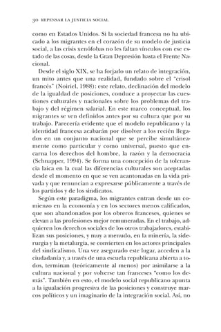 30 repensar la justicia social
como en Estados Unidos. Si la sociedad francesa no ha ubi-
cado a los migrantes en el corazón de su modelo de justicia
social, a las crisis xenófobas no les faltan vínculos con ese es-
tado de las cosas, desde la Gran Depresión hasta el Frente Na-
cional.
Desde el siglo XIX, se ha forjado un relato de integración,
un mito antes que una realidad, fundado sobre el “crisol
francés” (Noiriel, 1988): este relato, declinación del modelo
de la igualdad de posiciones, conduce a proyectar las cues-
tiones culturales y nacionales sobre los problemas del tra-
bajo y del régimen salarial. En este marco conceptual, los
migrantes se ven definidos antes por su cultura que por su
trabajo. Parecería evidente que el modelo republicano y la
identidad francesa acabarán por disolver a los recién llega-
dos en un conjunto nacional que se percibe simultánea-
mente como particular y como universal, puesto que en-
carna los derechos del hombre, la razón y la democracia
(Schnapper, 1994). Se forma una concepción de la toleran-
cia laica en la cual las diferencias culturales son aceptadas
desde el momento en que se ven acantonadas en la vida pri-
vada y que renuncian a expresarse públicamente a través de
los partidos y de los sindicatos.
Según este paradigma, los migrantes entran desde un co-
mienzo en la economía y en los sectores menos calificados,
que son abandonados por los obreros franceses, quienes se
elevan a las profesiones mejor remuneradas. En el trabajo, ad-
quieren los derechos sociales de los otros trabajadores, estabi-
lizan sus posiciones, y muy a menudo, en la minería, la side-
rurgia y la metalurgia, se convierten en los actores principales
del sindicalismo. Una vez asegurado este lugar, acceden a la
ciudadanía y, a través de una escuela republicana abierta a to-
dos, terminan (teóricamente al menos) por asimilarse a la
cultura nacional y por volverse tan franceses “como los de-
más”. También en esto, el modelo social republicano apunta
a la igualación progresiva de las posiciones y construye mar-
cos políticos y un imaginario de la integración social. Así, no
 