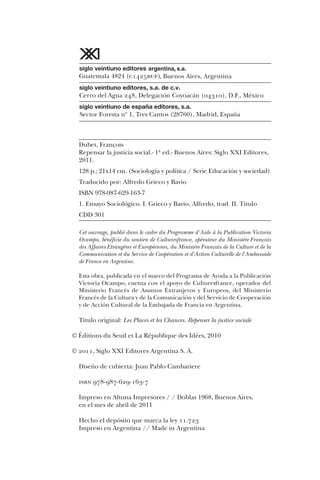 Dubet, François
Repensar la justicia social.- 1ª ed.- Buenos Aires: Siglo XXI Editores,
2011.
128 p.; 21x14 cm. (Sociología y política / Serie Educación y sociedad)
Traducido por: Alfredo Grieco y Bavio
ISBN 978-987-629-163-7
1. Ensayo Sociológico. I. Grieco y Bavio, Alfredo, trad. II. Título
CDD 301
Cet ouvrage, publié dans le cadre du Programme d'Aide à la Publication Victoria
Ocampo, bénéficie du soutien de Culturesfrance, opérateur du Ministère Français
des Affaires Etrangères et Européennes, du Ministère Français de la Culture et de la
Communication et du Service de Coopération et d'Action Culturelle de l'Ambassade
de France en Argentine.
Esta obra, publicada en el marco del Programa de Ayuda a la Publicación
Victoria Ocampo, cuenta con el apoyo de Culturesfrance, operador del
Ministerio Francés de Asuntos Extranjeros y Europeos, del Ministerio
Francés de la Cultura y de la Comunicación y del Servicio de Cooperación
y de Acción Cultural de la Embajada de Francia en Argentina.
Título original: Les Places et les Chances. Repenser la justice sociale
© Éditions du Seuil et La République des Idées, 2010
© 2011, Siglo XXI Editores Argentina S. A.
Diseño de cubierta: Juan Pablo Cambariere
isbn 978-987-629-163-7
Impreso en Altuna Impresores / / Doblas 1968, Buenos Aires,
en el mes de abril de 2011
Hecho el depósito que marca la ley 11.723
Impreso en Argentina // Made in Argentina
 