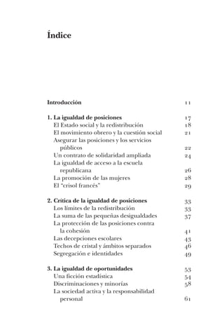 11
17
18
21
22
24
26
28
29
33
33
37
41
43
46
49
53
54
58
61
Índice
Introducción
1. La igualdad de posiciones
El Estado social y la redistribución
El movimiento obrero y la cuestión social
Asegurar las posiciones y los servicios
públicos
Un contrato de solidaridad ampliada
La igualdad de acceso a la escuela
republicana
La promoción de las mujeres
El “crisol francés”
2. Crítica de la igualdad de posiciones
Los límites de la redistribución
La suma de las pequeñas desigualdades
La protección de las posiciones contra
la cohesión
Las decepciones escolares
Techos de cristal y ámbitos separados
Segregación e identidades
3. La igualdad de oportunidades
Una ficción estadística
Discriminaciones y minorías
La sociedad activa y la responsabilidad
personal
 