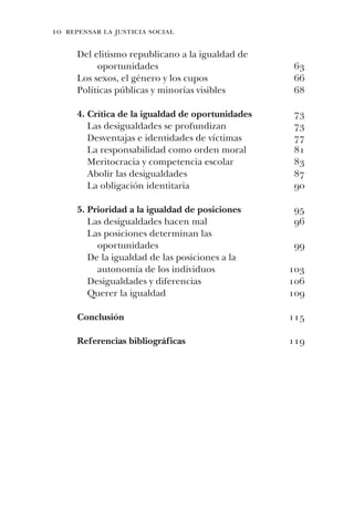 10 repensar la justicia social
63
66
68
73
73
77
81
83
87
90
95
96
99
103
106
109
115
119
Del elitismo republicano a la igualdad de
oportunidades
Los sexos, el género y los cupos
Políticas públicas y minorías visibles
4. Crítica de la igualdad de oportunidades
Las desigualdades se profundizan
Desventajas e identidades de víctimas
La responsabilidad como orden moral
Meritocracia y competencia escolar
Abolir las desigualdades
La obligación identitaria
5. Prioridad a la igualdad de posiciones
Las desigualdades hacen mal
Las posiciones determinan las
oportunidades
De la igualdad de las posiciones a la
autonomía de los individuos
Desigualdades y diferencias
Querer la igualdad
Conclusión
Referencias bibliográficas
 