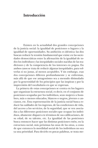 Introducción
Existen en la actualidad dos grandes concepciones
de la justicia social: la igualdad de posiciones o lugares y la
igualdad de oportunidades. Su ambición es idéntica: las dos
buscan reducir la tensión fundamental que existe en las socie-
dades democráticas entre la afirmación de la igualdad de to-
dos los individuos y las inequidades sociales nacidas de las tra-
diciones y de la competencia de los intereses en pugna. En
ambos casos se trata de reducir algunas inequidades, para vol-
verlas si no justas, al menos aceptables. Y sin embargo, esas
dos concepciones difieren profundamente y se enfrentan,
más allá de que ese antagonismo sea a menudo disimulado
por la generosidad de los principios que las inspiran y por la
imprecisión del vocabulario en que se expresan.
La primera de estas concepciones se centra en los lugares
que organizan la estructura social, es decir, en el conjunto de
posiciones ocupadas por los individuos, sean mujeres u hom-
bres, más o menos educados, blancos o negros, jóvenes o an-
cianos, etc. Esta representación de la justicia social busca re-
ducir las ualdades de los ingresos, de las condiciones de vida,
del acceso a los servicios, de la seguridad, que se ven asocia-
das a las diferentes posiciones sociales que ocupan los indivi-
duos, altamente dispares en términos de sus calificaciones, de
su edad, de su talento, etc. La igualdad de las posiciones
busca entonces hacer que las distintas posiciones estén, en la
estructura social, más próximas las unas de las otras, a costa
de que entonces la movilidad social de los individuos no sea
ya una prioridad. Para decirlo en pocas palabras, se trata me-
 