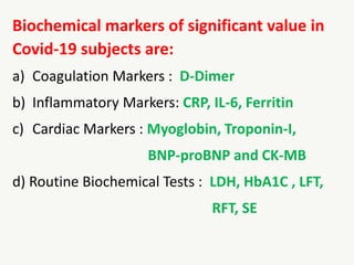 Biochemical markers of significant value in
Covid-19 subjects are:
a) Coagulation Markers : D-Dimer
b) Inflammatory Markers: CRP, IL-6, Ferritin
c) Cardiac Markers : Myoglobin, Troponin-I,
BNP-proBNP and CK-MB
d) Routine Biochemical Tests : LDH, HbA1C , LFT,
RFT, SE
 