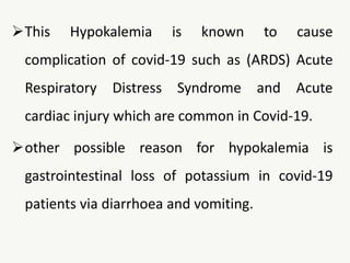 This Hypokalemia is known to cause
complication of covid-19 such as (ARDS) Acute
Respiratory Distress Syndrome and Acute
cardiac injury which are common in Covid-19.
other possible reason for hypokalemia is
gastrointestinal loss of potassium in covid-19
patients via diarrhoea and vomiting.
 