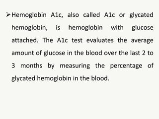 Hemoglobin A1c, also called A1c or glycated
hemoglobin, is hemoglobin with glucose
attached. The A1c test evaluates the average
amount of glucose in the blood over the last 2 to
3 months by measuring the percentage of
glycated hemoglobin in the blood.
 