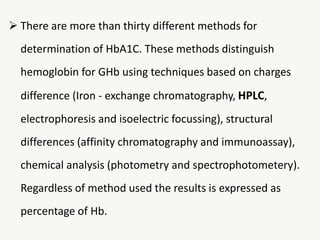  There are more than thirty different methods for
determination of HbA1C. These methods distinguish
hemoglobin for GHb using techniques based on charges
difference (Iron - exchange chromatography, HPLC,
electrophoresis and isoelectric focussing), structural
differences (affinity chromatography and immunoassay),
chemical analysis (photometry and spectrophotometery).
Regardless of method used the results is expressed as
percentage of Hb.
 