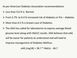As per American Diabetes Association recommendations
 Less than 5.6 % is Normal
 From 5.7% to 6.4 % increased risk of diabetes or Pre – diabetes
 More than 6.5 % is known case of Diabetes.
 The ADA has called for laboratories to express average blood
glucose level along with HbA1C results. ADA believes that eAG
will be easier for patients to understand and will lead to
improve management of Diabetes Mellitus.
eAG (mg/dl) = 28.7 * HbA1c - 46.7
 