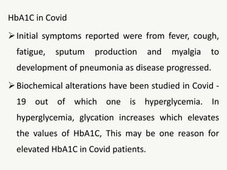 HbA1C in Covid
Initial symptoms reported were from fever, cough,
fatigue, sputum production and myalgia to
development of pneumonia as disease progressed.
Biochemical alterations have been studied in Covid -
19 out of which one is hyperglycemia. In
hyperglycemia, glycation increases which elevates
the values of HbA1C, This may be one reason for
elevated HbA1C in Covid patients.
 