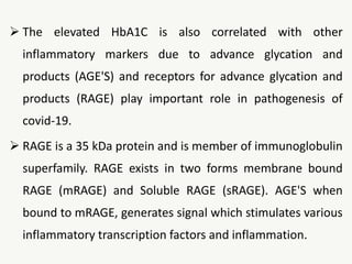  The elevated HbA1C is also correlated with other
inflammatory markers due to advance glycation and
products (AGE'S) and receptors for advance glycation and
products (RAGE) play important role in pathogenesis of
covid-19.
 RAGE is a 35 kDa protein and is member of immunoglobulin
superfamily. RAGE exists in two forms membrane bound
RAGE (mRAGE) and Soluble RAGE (sRAGE). AGE'S when
bound to mRAGE, generates signal which stimulates various
inflammatory transcription factors and inflammation.
 