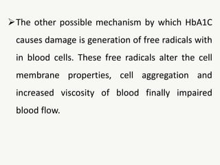 The other possible mechanism by which HbA1C
causes damage is generation of free radicals with
in blood cells. These free radicals alter the cell
membrane properties, cell aggregation and
increased viscosity of blood finally impaired
blood flow.
 