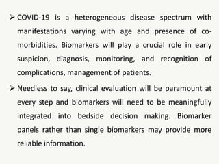  COVID-19 is a heterogeneous disease spectrum with
manifestations varying with age and presence of co-
morbidities. Biomarkers will play a crucial role in early
suspicion, diagnosis, monitoring, and recognition of
complications, management of patients.
 Needless to say, clinical evaluation will be paramount at
every step and biomarkers will need to be meaningfully
integrated into bedside decision making. Biomarker
panels rather than single biomarkers may provide more
reliable information.
 